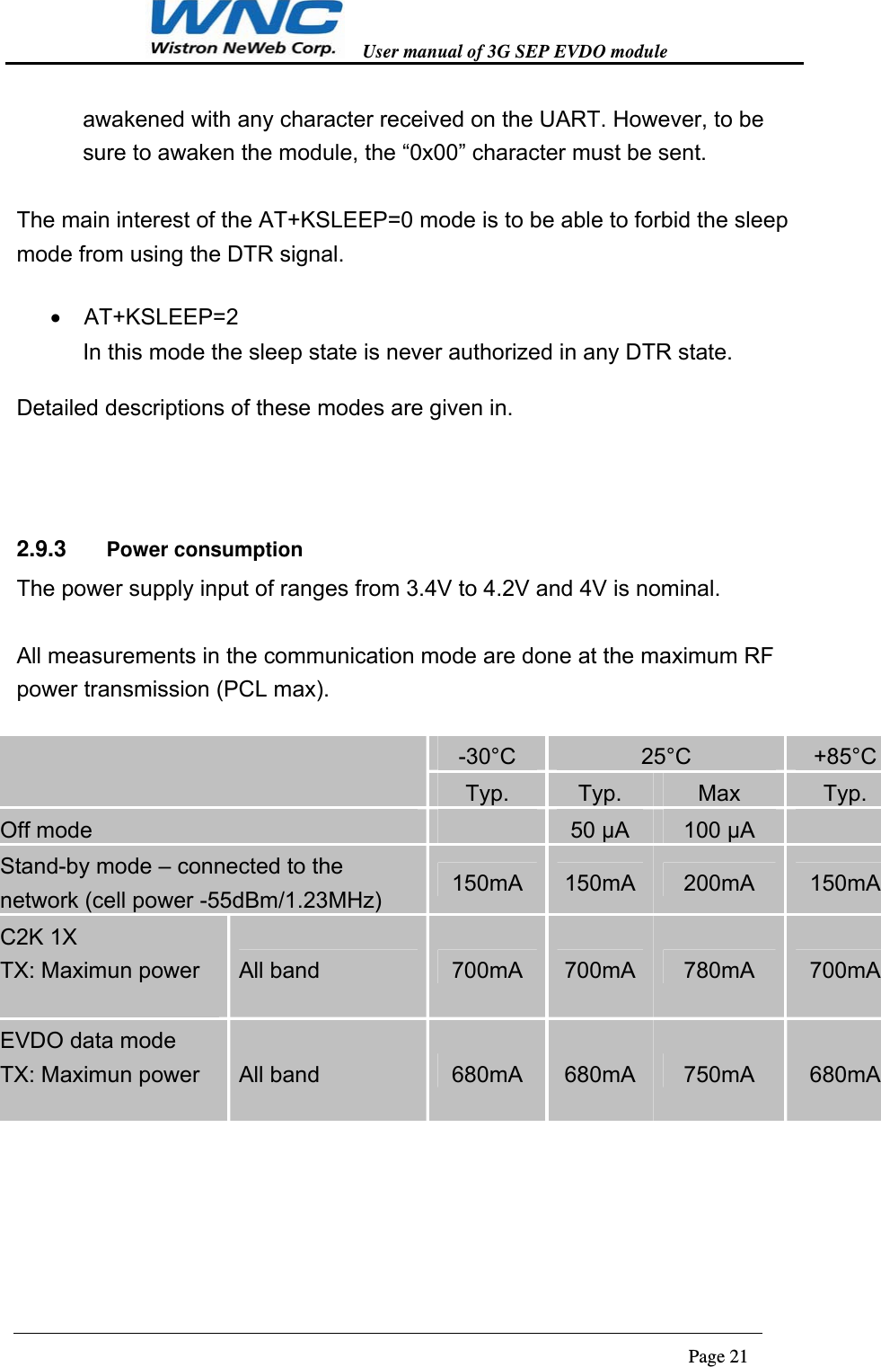   User manual of 3G SEP EVDO module                                                                      Page 21  awakened with any character received on the UART. However, to be sure to awaken the module, the “0x00” character must be sent.  The main interest of the AT+KSLEEP=0 mode is to be able to forbid the sleep mode from using the DTR signal.   AT+KSLEEP=2 In this mode the sleep state is never authorized in any DTR state.   Detailed descriptions of these modes are given in.  2.9.3  Power consumption The power supply input of ranges from 3.4V to 4.2V and 4V is nominal.    All measurements in the communication mode are done at the maximum RF power transmission (PCL max).   -30°C  25°C  +85°C Typ.  Typ.  Max  Typ. Off mode   50 µA  100 µA   Stand-by mode – connected to the network (cell power -55dBm/1.23MHz)  150mA  150mA  200mA  150mA C2K 1X TX: Maximun power  All band  700mA  700mA  780mA  700mA EVDO data mode TX: Maximun power  All band  680mA  680mA  750mA  680mA   