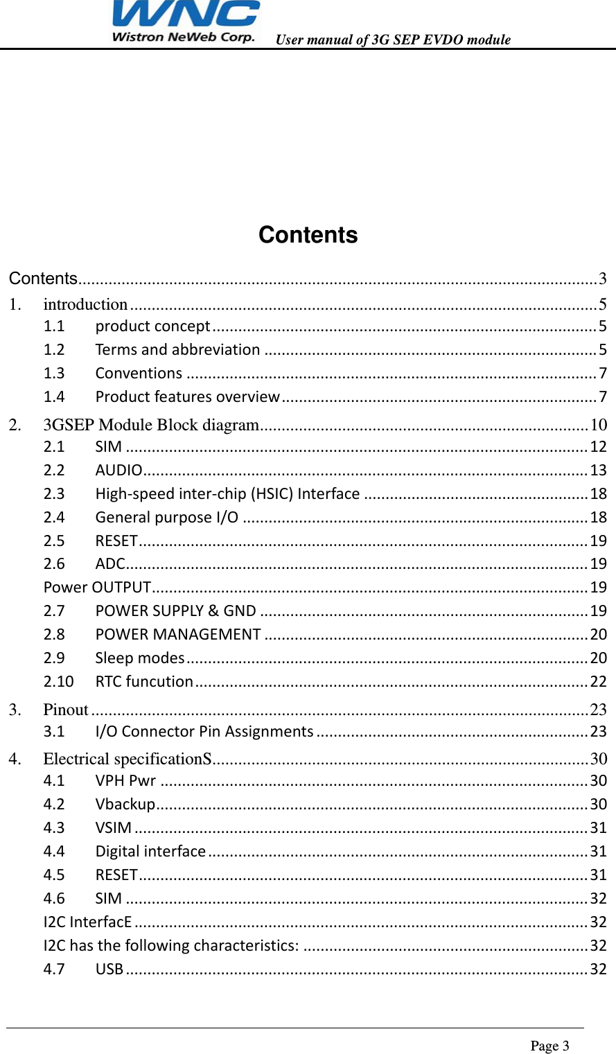  User manual of 3G SEP EVDO module                                                                      Page 3       Contents Contents........................................................................................................................ 31.introduction ............................................................................................................ 51.1productconcept.........................................................................................51.2Termsandabbreviation.............................................................................51.3Conventions...............................................................................................71.4Productfeaturesoverview.........................................................................72.3GSEP Module Block diagram ............................................................................ 102.1SIM...........................................................................................................122.2AUDIO.......................................................................................................132.3High‐speedinter‐chip(HSIC)Interface....................................................182.4GeneralpurposeI/O................................................................................182.5RESET........................................................................................................192.6ADC...........................................................................................................19PowerOUTPUT.....................................................................................................192.7POWERSUPPLY&amp;GND............................................................................192.8POWERMANAGEMENT...........................................................................202.9Sleepmodes.............................................................................................202.10RTCfuncution...........................................................................................223.Pinout ................................................................................................................... 233.1I/OConnectorPinAssignments...............................................................234.Electrical specificationS ....................................................................................... 304.1VPHPwr...................................................................................................304.2Vbackup....................................................................................................304.3VSIM.........................................................................................................314.4Digitalinterface........................................................................................314.5RESET........................................................................................................314.6SIM...........................................................................................................32I2CInterfacE.........................................................................................................32I2Chasthefollowingcharacteristics:..................................................................324.7USB...........................................................................................................32