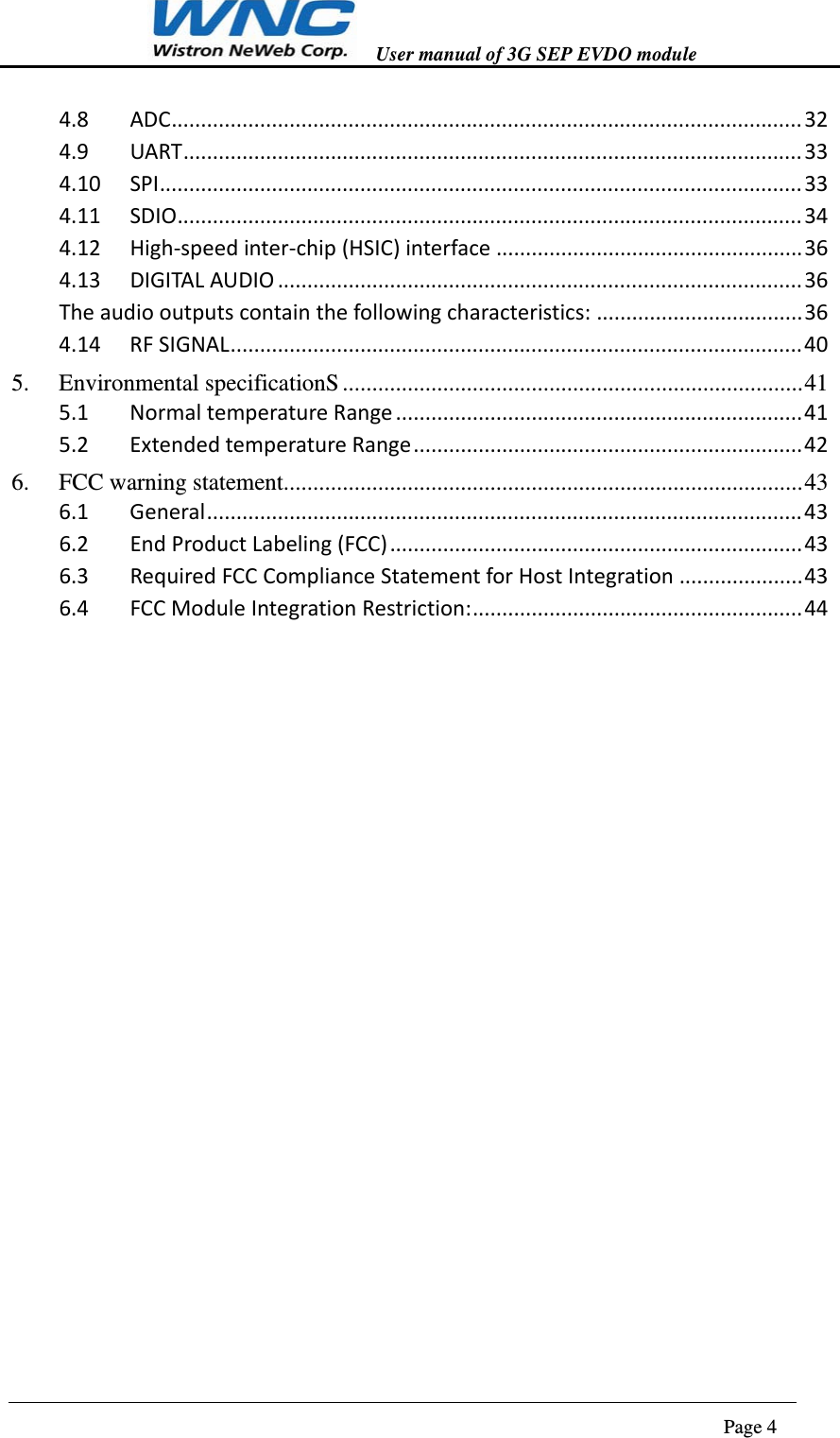   User manual of 3G SEP EVDO module                                                                      Page 4  4.8ADC...........................................................................................................324.9UART.........................................................................................................334.10SPI.............................................................................................................334.11SDIO..........................................................................................................344.12High‐speedinter‐chip(HSIC)interface....................................................364.13DIGITALAUDIO.........................................................................................36Theaudiooutputscontainthefollowingcharacteristics:...................................364.14RFSIGNAL.................................................................................................405.Environmental specificationS .............................................................................. 415.1NormaltemperatureRange.....................................................................415.2ExtendedtemperatureRange..................................................................426.FCC warning statement ........................................................................................ 436.1General.....................................................................................................436.2EndProductLabeling(FCC)......................................................................436.3RequiredFCCComplianceStatementforHostIntegration.....................436.4FCCModuleIntegrationRestriction:........................................................44