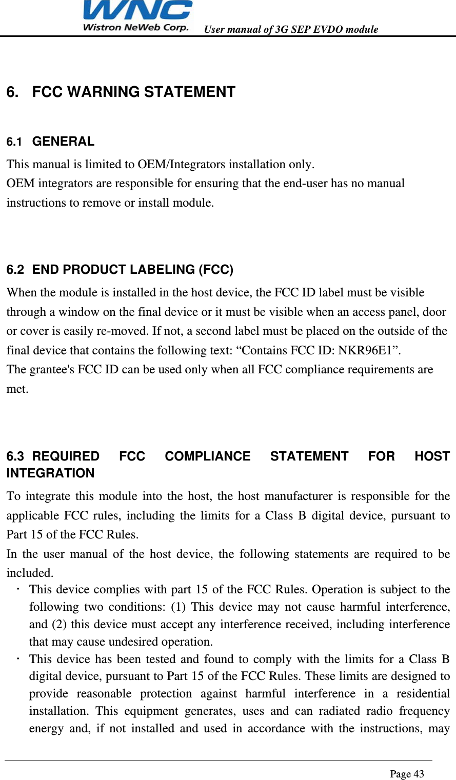  User manual of 3G SEP EVDO module                                                                      Page 43  6.  FCC WARNING STATEMENT 6.1  GENERAL This manual is limited to OEM/Integrators installation only.   OEM integrators are responsible for ensuring that the end-user has no manual instructions to remove or install module.  6.2  END PRODUCT LABELING (FCC) When the module is installed in the host device, the FCC ID label must be visible through a window on the final device or it must be visible when an access panel, door or cover is easily re-moved. If not, a second label must be placed on the outside of the final device that contains the following text: “Contains FCC ID: NKR96E1”. The grantee&apos;s FCC ID can be used only when all FCC compliance requirements are met.    6.3 REQUIRED FCC COMPLIANCE STATEMENT FOR HOST INTEGRATION To integrate this module into the host, the host manufacturer is responsible for the applicable FCC rules, including the limits for a Class B digital device, pursuant to Part 15 of the FCC Rules. In the user manual of the host device, the following statements are required to be included.  This device complies with part 15 of the FCC Rules. Operation is subject to the following two conditions: (1) This device may not cause harmful interference, and (2) this device must accept any interference received, including interference that may cause undesired operation.  This device has been tested and found to comply with the limits for a Class B digital device, pursuant to Part 15 of the FCC Rules. These limits are designed to provide reasonable protection against harmful interference in a residential installation. This equipment generates, uses and can radiated radio frequency energy and, if not installed and used in accordance with the instructions, may 