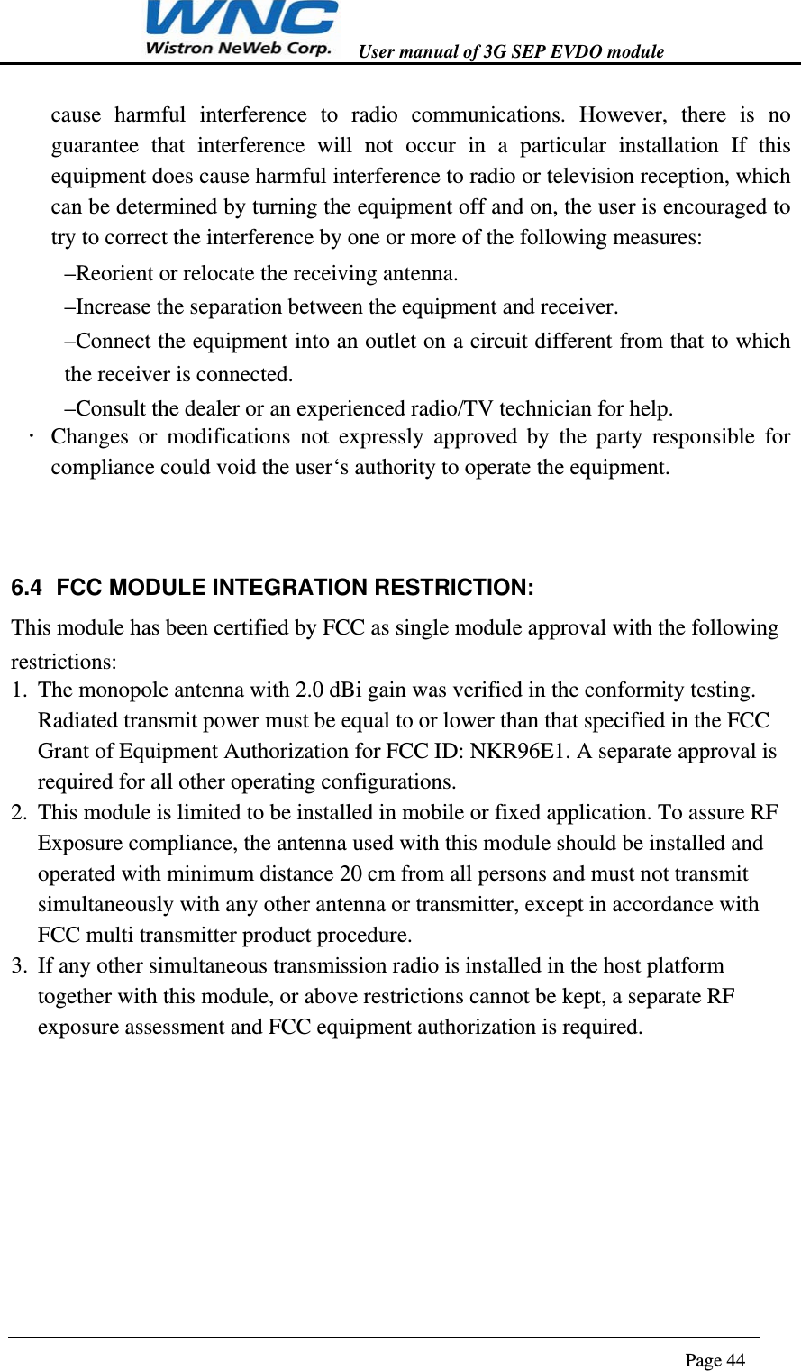   User manual of 3G SEP EVDO module                                                                      Page 44  cause harmful interference to radio communications. However, there is no guarantee that interference will not occur in a particular installation If this equipment does cause harmful interference to radio or television reception, which can be determined by turning the equipment off and on, the user is encouraged to try to correct the interference by one or more of the following measures: –Reorient or relocate the receiving antenna. –Increase the separation between the equipment and receiver. –Connect the equipment into an outlet on a circuit different from that to which the receiver is connected. –Consult the dealer or an experienced radio/TV technician for help.  Changes or modifications not expressly approved by the party responsible for compliance could void the user‘s authority to operate the equipment.  6.4  FCC MODULE INTEGRATION RESTRICTION: This module has been certified by FCC as single module approval with the following restrictions: 1. The monopole antenna with 2.0 dBi gain was verified in the conformity testing. Radiated transmit power must be equal to or lower than that specified in the FCC Grant of Equipment Authorization for FCC ID: NKR96E1. A separate approval is required for all other operating configurations. 2. This module is limited to be installed in mobile or fixed application. To assure RF Exposure compliance, the antenna used with this module should be installed and operated with minimum distance 20 cm from all persons and must not transmit simultaneously with any other antenna or transmitter, except in accordance with FCC multi transmitter product procedure. 3. If any other simultaneous transmission radio is installed in the host platform together with this module, or above restrictions cannot be kept, a separate RF exposure assessment and FCC equipment authorization is required.   