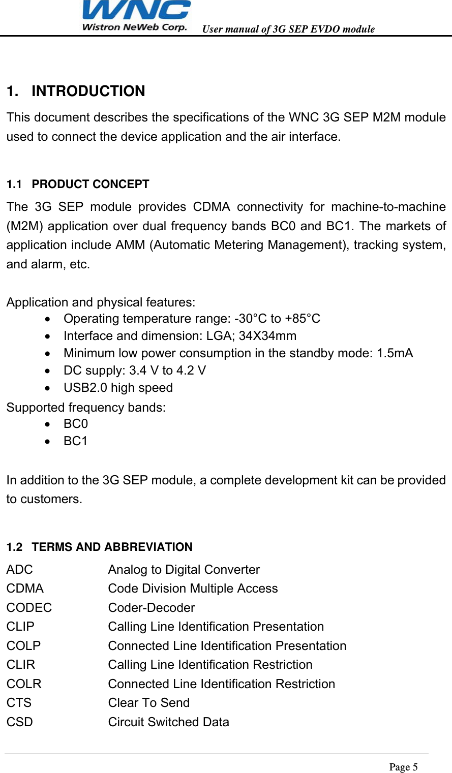   User manual of 3G SEP EVDO module                                                                      Page 5  1. INTRODUCTION This document describes the specifications of the WNC 3G SEP M2M module used to connect the device application and the air interface. 1.1 PRODUCT CONCEPT The 3G SEP module provides CDMA connectivity for machine-to-machine (M2M) application over dual frequency bands BC0 and BC1. The markets of application include AMM (Automatic Metering Management), tracking system, and alarm, etc.  Application and physical features:  Operating temperature range: -30°C to +85°C   Interface and dimension: LGA; 34X34mm   Minimum low power consumption in the standby mode: 1.5mA   DC supply: 3.4 V to 4.2 V   USB2.0 high speed Supported frequency bands:  BC0  BC1  In addition to the 3G SEP module, a complete development kit can be provided to customers. 1.2  TERMS AND ABBREVIATION ADC      Analog to Digital Converter CDMA   Code Division Multiple Access CODEC   Coder-Decoder CLIP   Calling Line Identification Presentation   COLP   Connected Line Identification Presentation   CLIR   Calling Line Identification Restriction   COLR   Connected Line Identification Restriction   CTS   Clear To Send CSD   Circuit Switched Data 