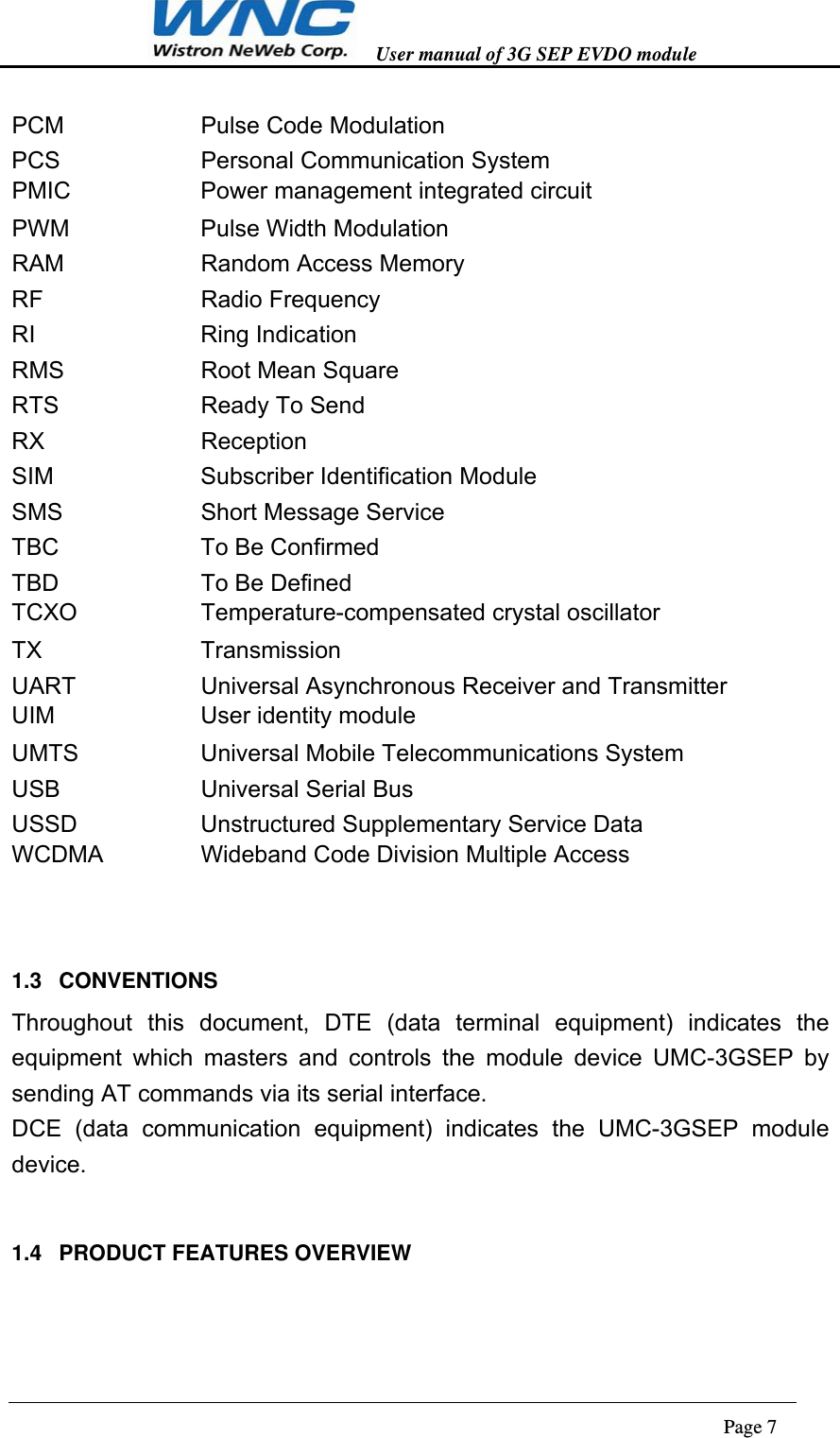   User manual of 3G SEP EVDO module                                                                      Page 7  PCM   Pulse Code Modulation PCS   Personal Communication System PMIC    Power management integrated circuit   PWM   Pulse Width Modulation RAM   Random Access Memory RF    Radio Frequency RI    Ring Indication RMS   Root Mean Square RTS        Ready To Send RX    Reception SIM    Subscriber Identification Module SMS   Short Message Service TBC   To Be Confirmed TBD   To Be Defined TCXO    Temperature-compensated crystal oscillator   TX    Transmission UART   Universal Asynchronous Receiver and Transmitter UIM    User identity module  UMTS   Universal Mobile Telecommunications System USB   Universal Serial Bus USSD   Unstructured Supplementary Service Data WCDMA      Wideband Code Division Multiple Access    1.3 CONVENTIONS Throughout this document, DTE (data terminal equipment) indicates the equipment which masters and controls the module device UMC-3GSEP by sending AT commands via its serial interface. DCE (data communication equipment) indicates the UMC-3GSEP module device.  1.4 PRODUCT FEATURES OVERVIEW  