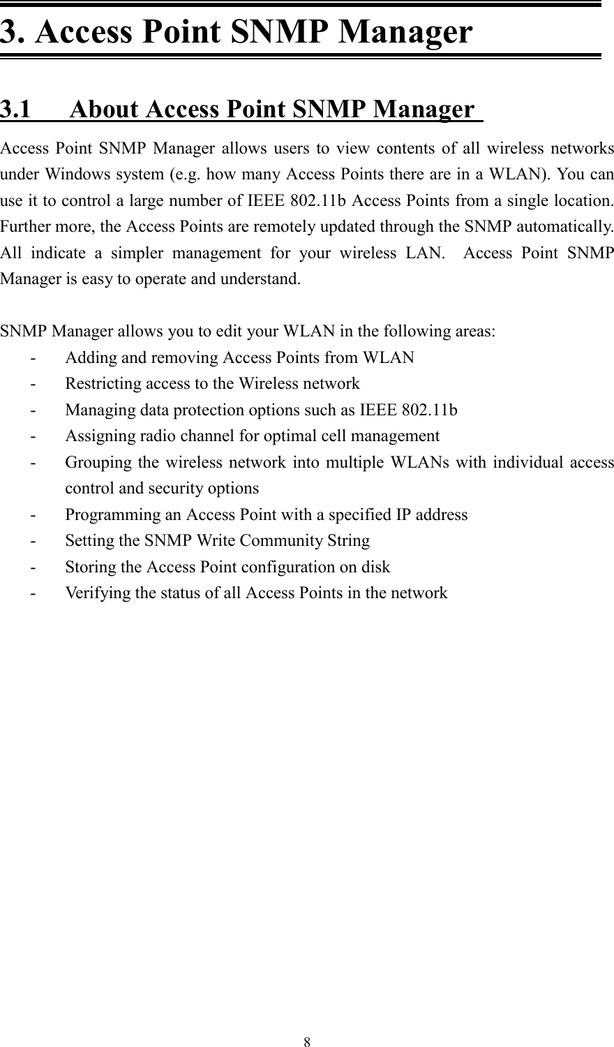 83. Access Point SNMP Manager3.1 About Access Point SNMP ManagerAccess Point SNMP Manager allows users to view contents of all wireless networksunder Windows system (e.g. how many Access Points there are in a WLAN). You canuse it to control a large number of IEEE 802.11b Access Points from a single location.Further more, the Access Points are remotely updated through the SNMP automatically.All indicate a simpler management for your wireless LAN.  Access Point SNMPManager is easy to operate and understand.SNMP Manager allows you to edit your WLAN in the following areas:- Adding and removing Access Points from WLAN- Restricting access to the Wireless network- Managing data protection options such as IEEE 802.11b- Assigning radio channel for optimal cell management- Grouping the wireless network into multiple WLANs with individual accesscontrol and security options- Programming an Access Point with a specified IP address- Setting the SNMP Write Community String- Storing the Access Point configuration on disk- Verifying the status of all Access Points in the network
