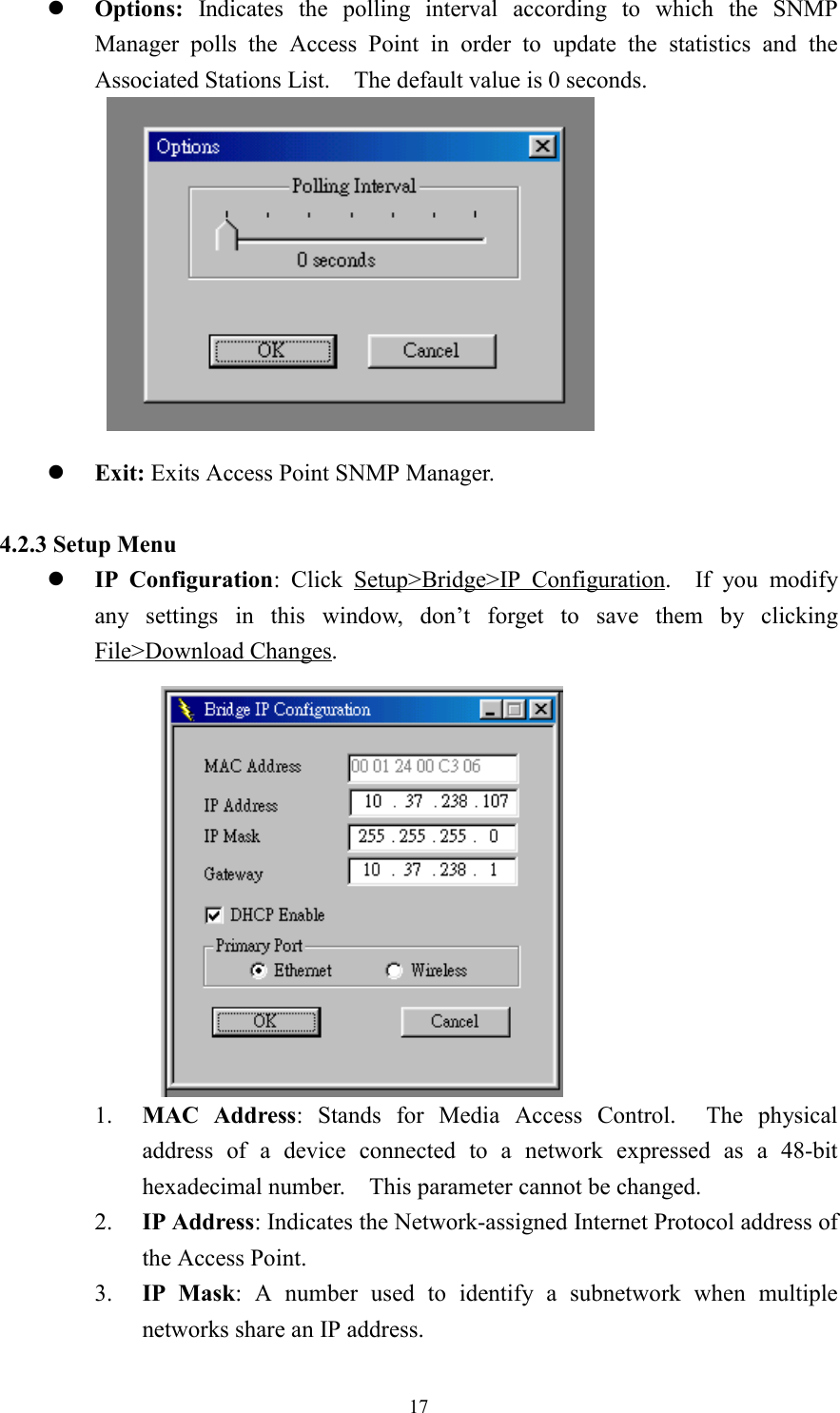 17z Options: Indicates the polling interval according to which the SNMPManager polls the Access Point in order to update the statistics and theAssociated Stations List.    The default value is 0 seconds.z Exit: Exits Access Point SNMP Manager.4.2.3 Setup Menuz IP Configuration: Click Setup&gt;Bridge&gt;IP Configuration.  If you modifyany settings in this window, don’t forget to save them by clickingFile&gt;Download Changes.1. MAC Address: Stands for Media Access Control.  The physicaladdress of a device connected to a network expressed as a 48-bithexadecimal number.    This parameter cannot be changed.2. IP Address: Indicates the Network-assigned Internet Protocol address ofthe Access Point.3. IP Mask: A number used to identify a subnetwork when multiplenetworks share an IP address.