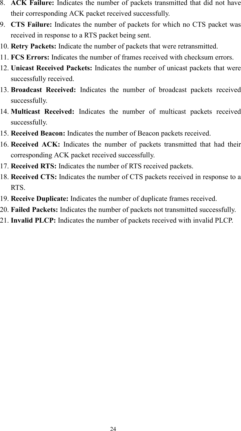 248. ACK Failure: Indicates the number of packets transmitted that did not havetheir corresponding ACK packet received successfully.9. CTS Failure: Indicates the number of packets for which no CTS packet wasreceived in response to a RTS packet being sent.10. Retry Packets: Indicate the number of packets that were retransmitted.11. FCS Errors: Indicates the number of frames received with checksum errors.12. Unicast Received Packets: Indicates the number of unicast packets that weresuccessfully received.13. Broadcast Received: Indicates the number of broadcast packets receivedsuccessfully.14. Multicast Received: Indicates the number of multicast packets receivedsuccessfully.15. Received Beacon: Indicates the number of Beacon packets received.16. Received ACK: Indicates the number of packets transmitted that had theircorresponding ACK packet received successfully.17. Received RTS: Indicates the number of RTS received packets.18. Received CTS: Indicates the number of CTS packets received in response to aRTS.19. Receive Duplicate: Indicates the number of duplicate frames received.20. Failed Packets: Indicates the number of packets not transmitted successfully.21. Invalid PLCP: Indicates the number of packets received with invalid PLCP.