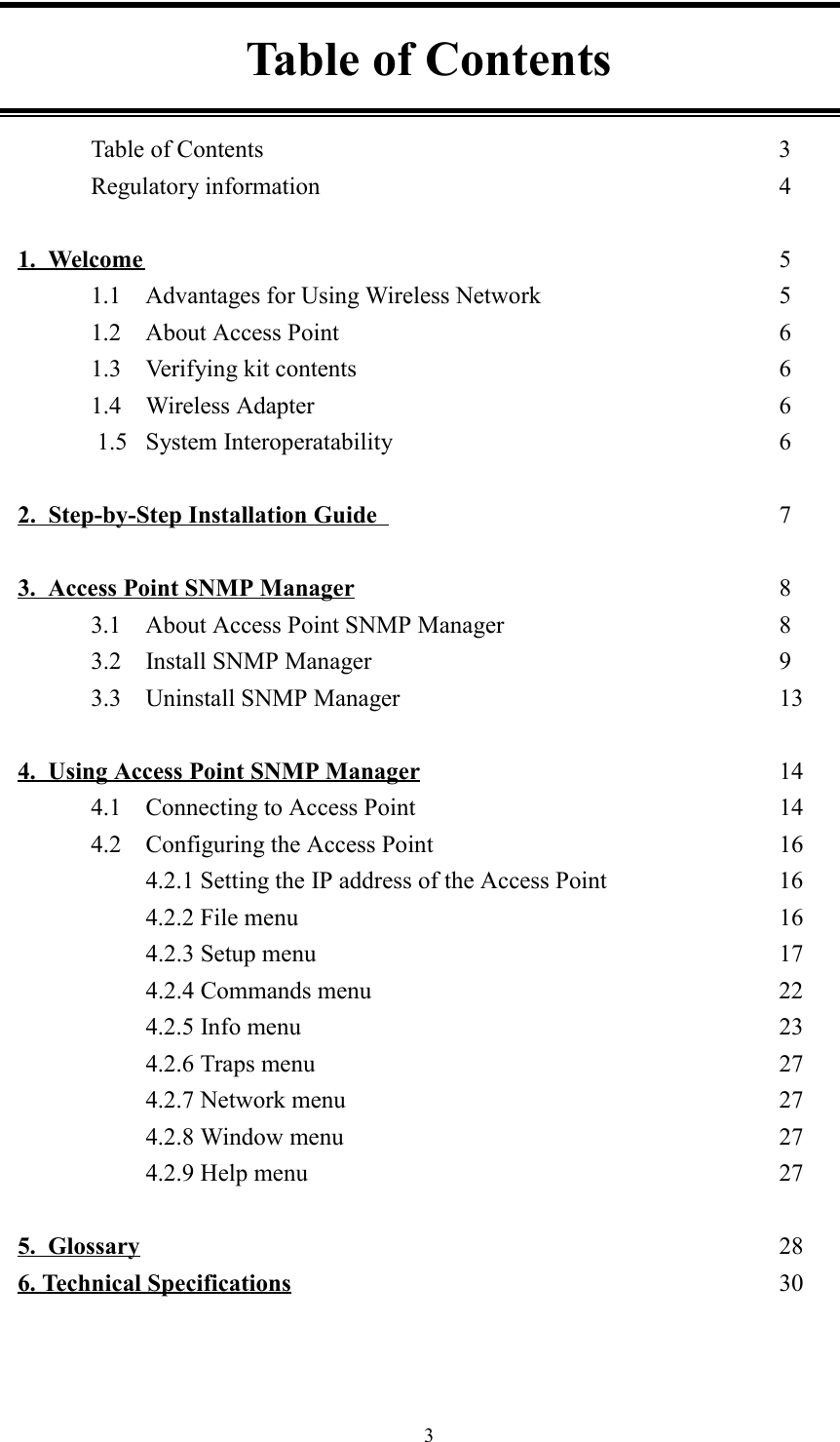 3Table of ContentsTable of Contents 3Regulatory information 41.  Welcome 51.1 Advantages for Using Wireless Network 51.2 About Access Point 61.3 Verifying kit contents 61.4 Wireless Adapter 61.5 System Interoperatability 62.  Step-by-Step Installation Guide  73.  Access Point SNMP Manager 83.1 About Access Point SNMP Manager 83.2 Install SNMP Manager 93.3 Uninstall SNMP Manager 134.  Using Access Point SNMP Manager 144.1 Connecting to Access Point 144.2 Configuring the Access Point  164.2.1 Setting the IP address of the Access Point 164.2.2 File menu 164.2.3 Setup menu 174.2.4 Commands menu 224.2.5 Info menu 234.2.6 Traps menu 274.2.7 Network menu 274.2.8 Window menu 274.2.9 Help menu 275.  Glossary 286. Technical Specifications 30