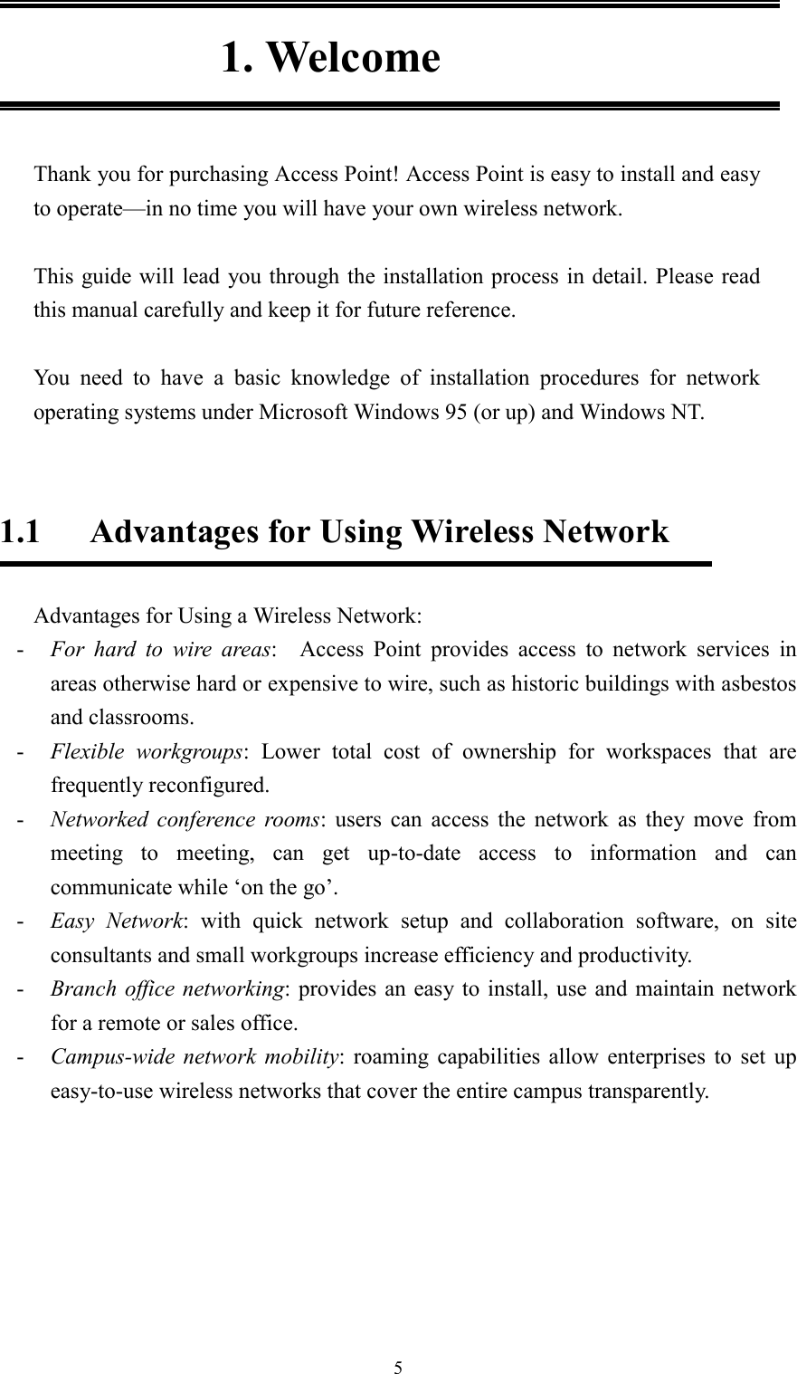 51. WelcomeThank you for purchasing Access Point! Access Point is easy to install and easyto operate—in no time you will have your own wireless network.This guide will lead you through the installation process in detail. Please readthis manual carefully and keep it for future reference.  You need to have a basic knowledge of installation procedures for networkoperating systems under Microsoft Windows 95 (or up) and Windows NT.1.1 Advantages for Using Wireless NetworkAdvantages for Using a Wireless Network:- For hard to wire areas:  Access Point provides access to network services inareas otherwise hard or expensive to wire, such as historic buildings with asbestosand classrooms.- Flexible workgroups: Lower total cost of ownership for workspaces that arefrequently reconfigured.- Networked conference rooms: users can access the network as they move frommeeting to meeting, can get up-to-date access to information and cancommunicate while ‘on the go’.- Easy Network: with quick network setup and collaboration software, on siteconsultants and small workgroups increase efficiency and productivity.- Branch office networking: provides an easy to install, use and maintain networkfor a remote or sales office.- Campus-wide network mobility: roaming capabilities allow enterprises to set upeasy-to-use wireless networks that cover the entire campus transparently.