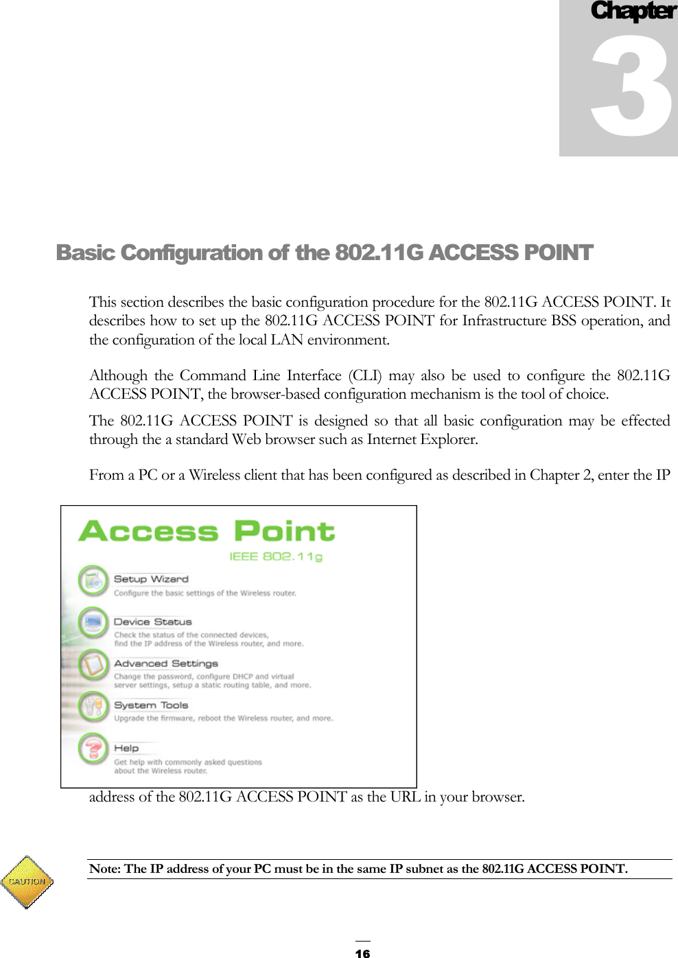   16Basic Configuration of the 802.11G ACCESS POINT This section describes the basic configuration procedure for the 802.11G ACCESS POINT. It describes how to set up the 802.11G ACCESS POINT for Infrastructure BSS operation, and the configuration of the local LAN environment. Although the Command Line Interface (CLI) may also be used to configure the 802.11G ACCESS POINT, the browser-based configuration mechanism is the tool of choice.  The 802.11G ACCESS POINT is designed so that all basic configuration may be effected through the a standard Web browser such as Internet Explorer. From a PC or a Wireless client that has been configured as described in Chapter 2, enter the IP address of the 802.11G ACCESS POINT as the URL in your browser.  Note: The IP address of your PC must be in the same IP subnet as the 802.11G ACCESS POINT.  Chapter 3 