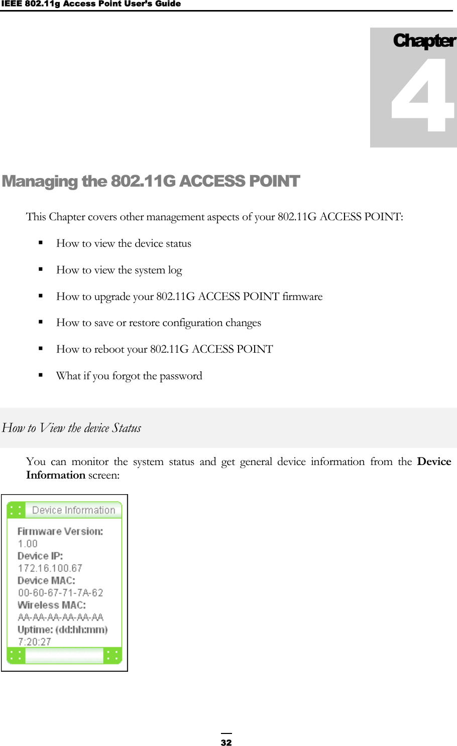 IEEE 802.11g Access Point User’s Guide  32Managing the 802.11G ACCESS POINT This Chapter covers other management aspects of your 802.11G ACCESS POINT:  How to view the device status  How to view the system log  How to upgrade your 802.11G ACCESS POINT firmware  How to save or restore configuration changes  How to reboot your 802.11G ACCESS POINT  What if you forgot the password How to View the device Status You can monitor the system status and get general device information from the Device Information screen:  Chapter 4 
