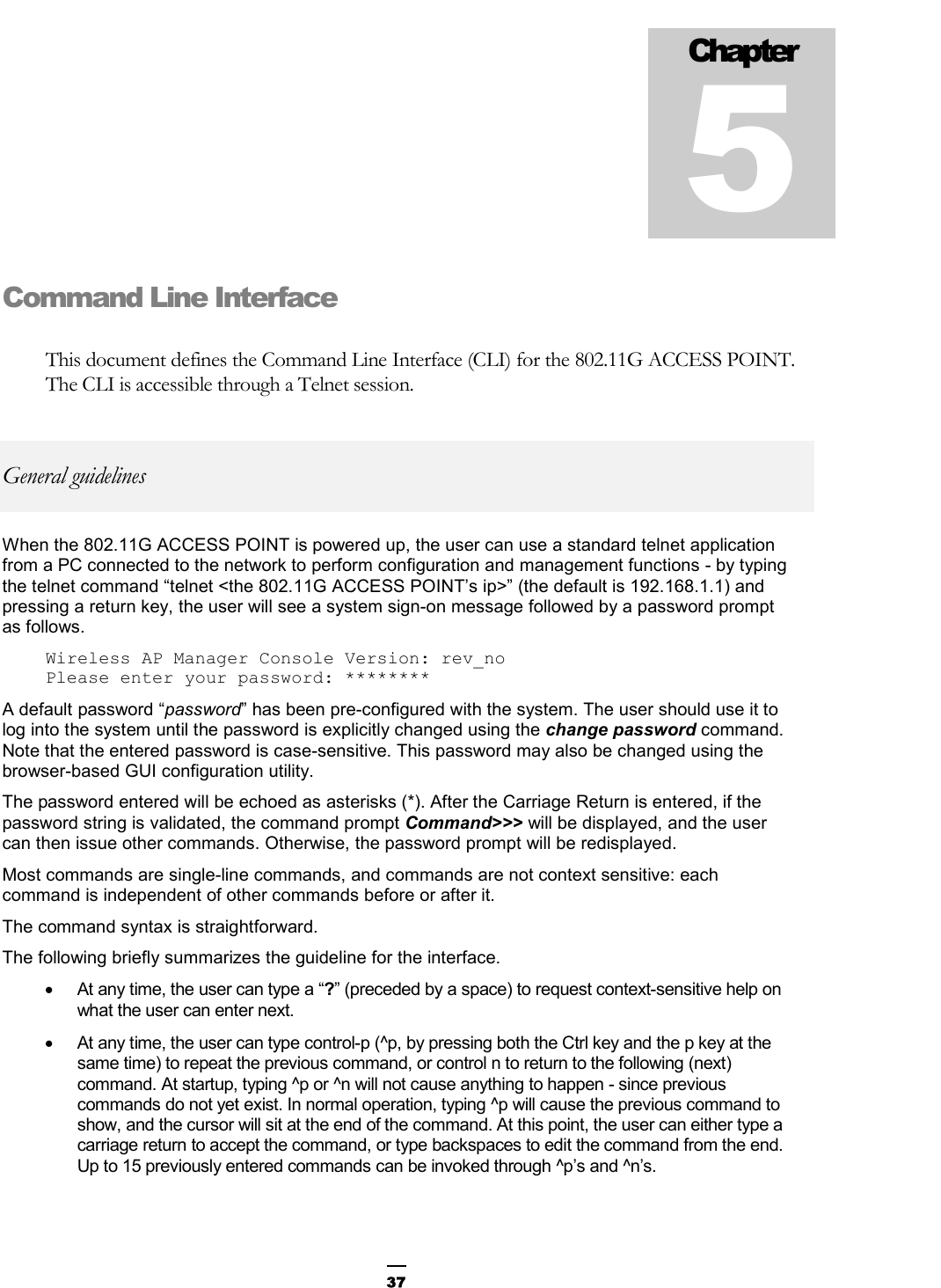  37Command Line Interface This document defines the Command Line Interface (CLI) for the 802.11G ACCESS POINT. The CLI is accessible through a Telnet session. General guidelines When the 802.11G ACCESS POINT is powered up, the user can use a standard telnet application from a PC connected to the network to perform configuration and management functions - by typing the telnet command “telnet &lt;the 802.11G ACCESS POINT’s ip&gt;” (the default is 192.168.1.1) and pressing a return key, the user will see a system sign-on message followed by a password prompt as follows. Wireless AP Manager Console Version: rev_no Please enter your password: ******** A default password “password” has been pre-configured with the system. The user should use it to log into the system until the password is explicitly changed using the change password command. Note that the entered password is case-sensitive. This password may also be changed using the browser-based GUI configuration utility. The password entered will be echoed as asterisks (*). After the Carriage Return is entered, if the password string is validated, the command prompt Command&gt;&gt;&gt; will be displayed, and the user can then issue other commands. Otherwise, the password prompt will be redisplayed. Most commands are single-line commands, and commands are not context sensitive: each command is independent of other commands before or after it. The command syntax is straightforward. The following briefly summarizes the guideline for the interface. •  At any time, the user can type a “?” (preceded by a space) to request context-sensitive help on what the user can enter next. •  At any time, the user can type control-p (^p, by pressing both the Ctrl key and the p key at the same time) to repeat the previous command, or control n to return to the following (next) command. At startup, typing ^p or ^n will not cause anything to happen - since previous commands do not yet exist. In normal operation, typing ^p will cause the previous command to show, and the cursor will sit at the end of the command. At this point, the user can either type a carriage return to accept the command, or type backspaces to edit the command from the end.  Up to 15 previously entered commands can be invoked through ^p’s and ^n’s. Chapter 5 