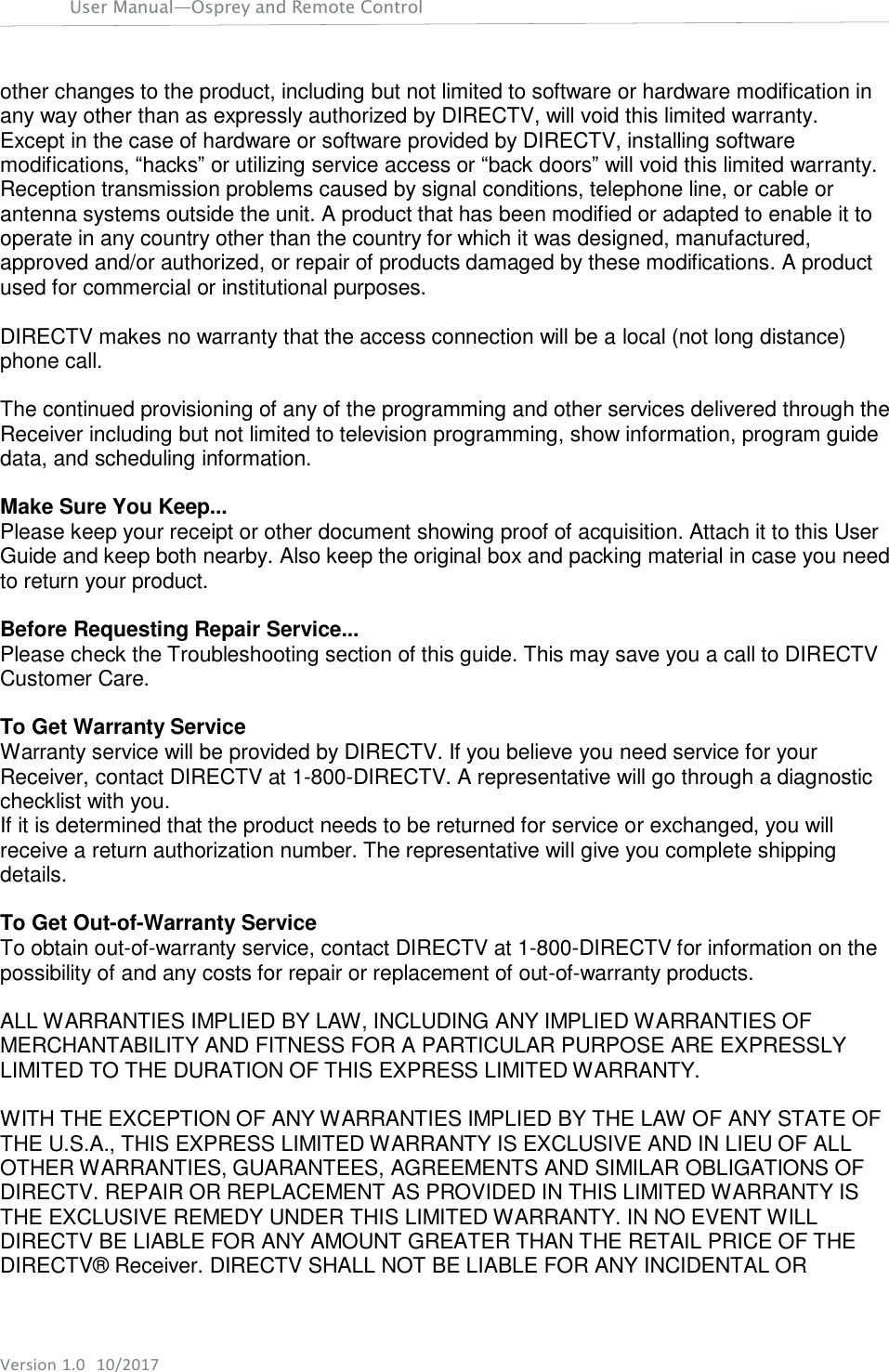 Version 1.0  10/2017 User Manual—Osprey and Remote Control     other changes to the product, including but not limited to software or hardware modification in any way other than as expressly authorized by DIRECTV, will void this limited warranty. Except in the case of hardware or software provided by DIRECTV, installing software modifications, “hacks” or utilizing service access or “back doors” will void this limited warranty. Reception transmission problems caused by signal conditions, telephone line, or cable or antenna systems outside the unit. A product that has been modified or adapted to enable it to operate in any country other than the country for which it was designed, manufactured, approved and/or authorized, or repair of products damaged by these modifications. A product used for commercial or institutional purposes.  DIRECTV makes no warranty that the access connection will be a local (not long distance) phone call.  The continued provisioning of any of the programming and other services delivered through the Receiver including but not limited to television programming, show information, program guide data, and scheduling information.  Make Sure You Keep... Please keep your receipt or other document showing proof of acquisition. Attach it to this User Guide and keep both nearby. Also keep the original box and packing material in case you need to return your product.  Before Requesting Repair Service... Please check the Troubleshooting section of this guide. This may save you a call to DIRECTV Customer Care.  To Get Warranty Service Warranty service will be provided by DIRECTV. If you believe you need service for your Receiver, contact DIRECTV at 1-800-DIRECTV. A representative will go through a diagnostic checklist with you. If it is determined that the product needs to be returned for service or exchanged, you will receive a return authorization number. The representative will give you complete shipping details.  To Get Out-of-Warranty Service To obtain out-of-warranty service, contact DIRECTV at 1-800-DIRECTV for information on the possibility of and any costs for repair or replacement of out-of-warranty products.  ALL WARRANTIES IMPLIED BY LAW, INCLUDING ANY IMPLIED WARRANTIES OF MERCHANTABILITY AND FITNESS FOR A PARTICULAR PURPOSE ARE EXPRESSLY LIMITED TO THE DURATION OF THIS EXPRESS LIMITED WARRANTY.  WITH THE EXCEPTION OF ANY WARRANTIES IMPLIED BY THE LAW OF ANY STATE OF THE U.S.A., THIS EXPRESS LIMITED WARRANTY IS EXCLUSIVE AND IN LIEU OF ALL OTHER WARRANTIES, GUARANTEES, AGREEMENTS AND SIMILAR OBLIGATIONS OF DIRECTV. REPAIR OR REPLACEMENT AS PROVIDED IN THIS LIMITED WARRANTY IS THE EXCLUSIVE REMEDY UNDER THIS LIMITED WARRANTY. IN NO EVENT WILL DIRECTV BE LIABLE FOR ANY AMOUNT GREATER THAN THE RETAIL PRICE OF THE DIRECTV®  Receiver. DIRECTV SHALL NOT BE LIABLE FOR ANY INCIDENTAL OR 