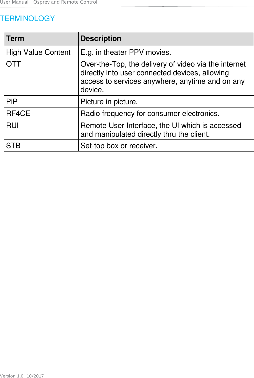 User Manual—Osprey and Remote Control Version 1.0  10/2017    TERMINOLOGY   Term Description High Value Content E.g. in theater PPV movies. OTT Over-the-Top, the delivery of video via the internet directly into user connected devices, allowing access to services anywhere, anytime and on any device. PiP Picture in picture. RF4CE Radio frequency for consumer electronics. RUI Remote User Interface, the UI which is accessed and manipulated directly thru the client. STB Set-top box or receiver. 