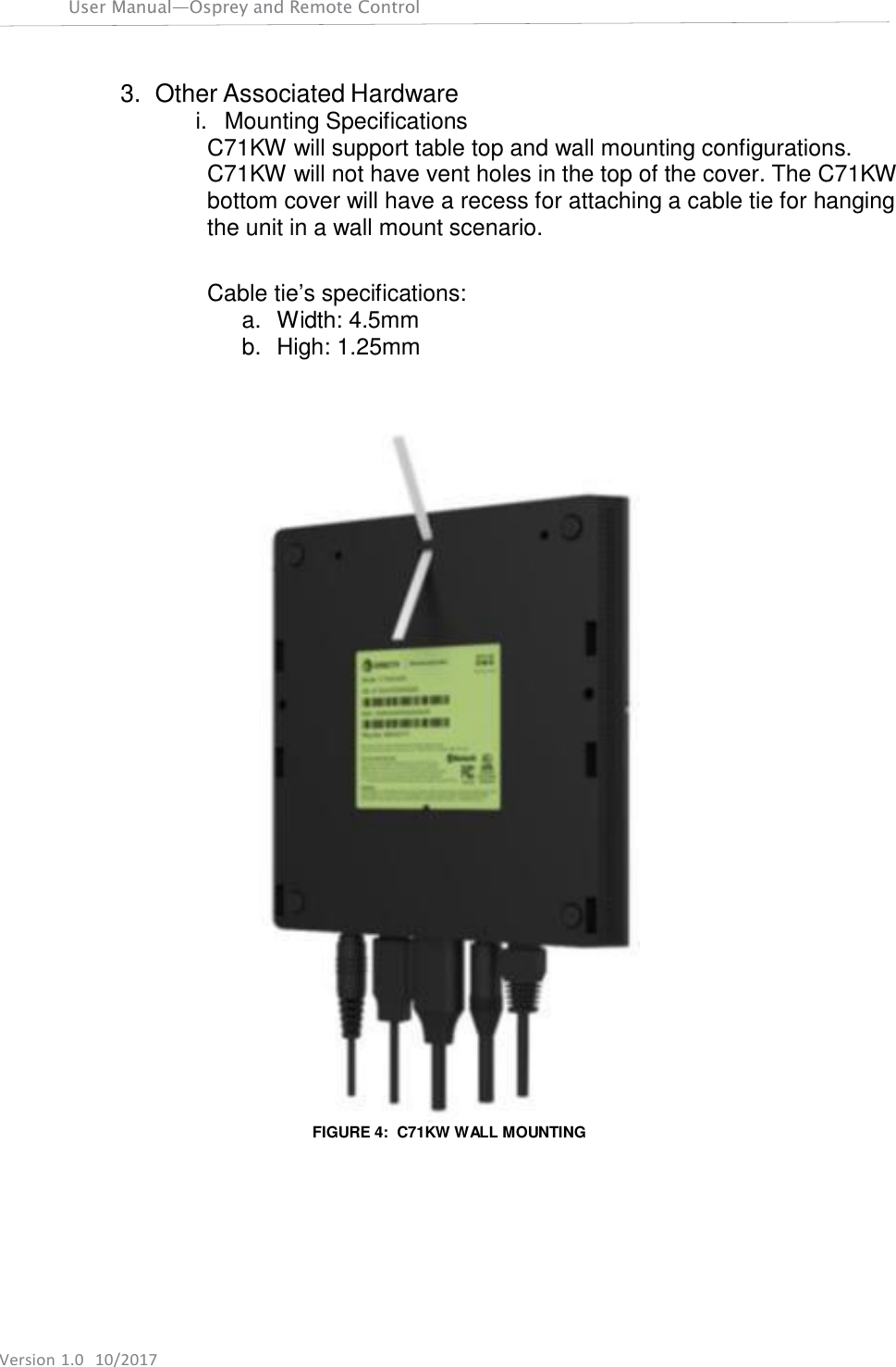 Version 1.0  10/2017 User Manual—Osprey and Remote Control     3. Other Associated Hardware i.  Mounting Specifications C71KW will support table top and wall mounting configurations. C71KW will not have vent holes in the top of the cover. The C71KW bottom cover will have a recess for attaching a cable tie for hanging the unit in a wall mount scenario.   Cable tie’s specifications: a.  Width: 4.5mm b.  High: 1.25mm      FIGURE 4:  C71KW WALL MOUNTING 