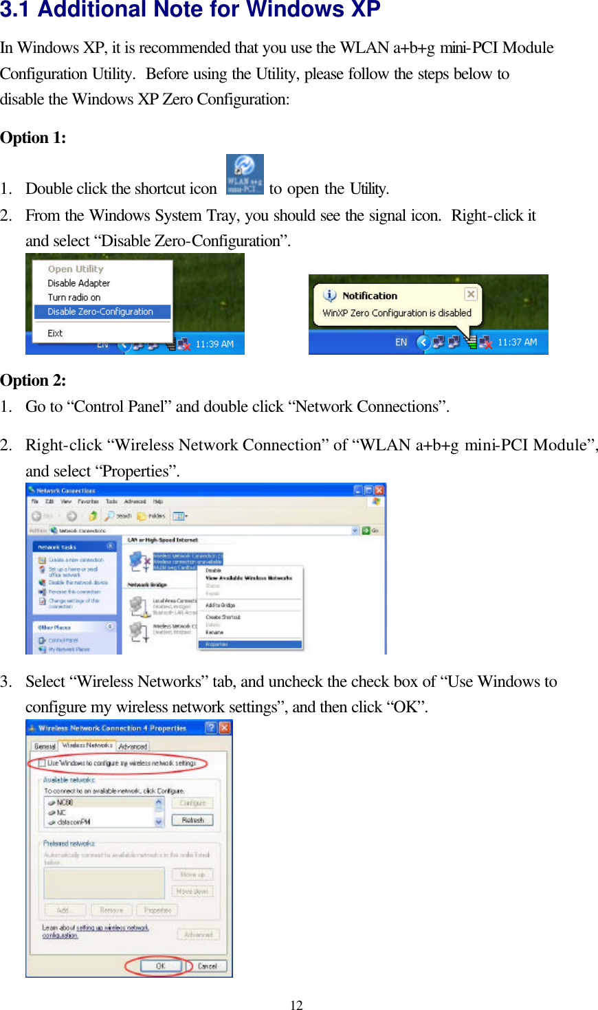  12 3.1 Additional Note for Windows XP   In Windows XP, it is recommended that you use the WLAN a+b+g mini-PCI Module Configuration Utility.  Before using the Utility, please follow the steps below to disable the Windows XP Zero Configuration:  Option 1: 1.  Double click the shortcut icon   to open the Utility. 2.  From the Windows System Tray, you should see the signal icon.  Right-click it and select “Disable Zero-Configuration”.      Option 2: 1.  Go to “Control Panel” and double click “Network Connections”.  2.  Right-click “Wireless Network Connection” of “WLAN a+b+g mini-PCI Module”, and select “Properties”.   3.  Select “Wireless Networks” tab, and uncheck the check box of “Use Windows to configure my wireless network settings”, and then click “OK”.  