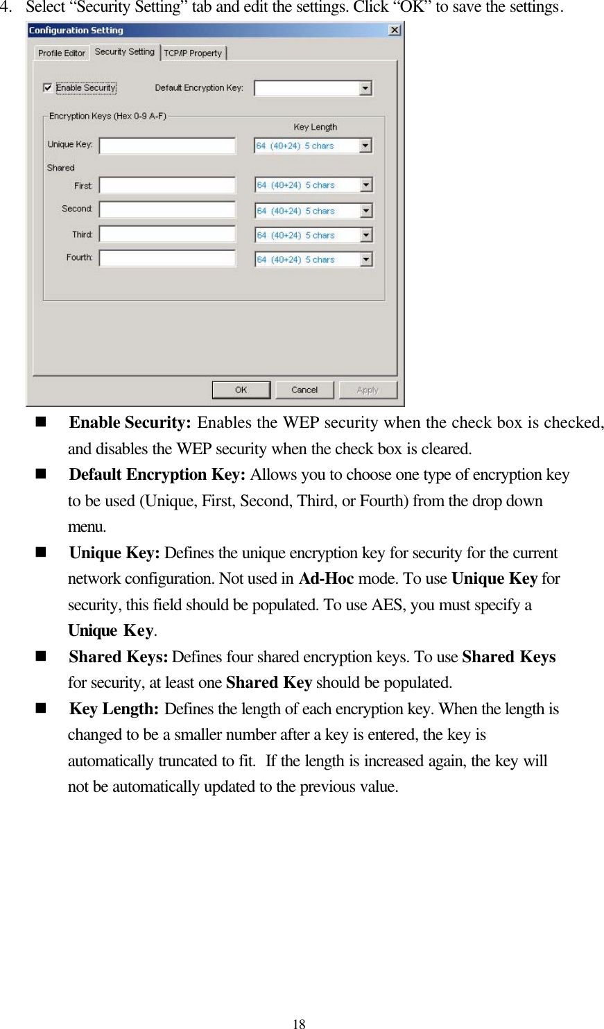  18 4.  Select “Security Setting” tab and edit the settings. Click “OK” to save the settings.  n Enable Security: Enables the WEP security when the check box is checked, and disables the WEP security when the check box is cleared. n Default Encryption Key: Allows you to choose one type of encryption key to be used (Unique, First, Second, Third, or Fourth) from the drop down menu. n Unique Key: Defines the unique encryption key for security for the current network configuration. Not used in Ad-Hoc mode. To use Unique Key for security, this field should be populated. To use AES, you must specify a Unique Key. n Shared Keys: Defines four shared encryption keys. To use Shared Keys for security, at least one Shared Key should be populated. n Key Length: Defines the length of each encryption key. When the length is changed to be a smaller number after a key is entered, the key is automatically truncated to fit.  If the length is increased again, the key will not be automatically updated to the previous value.   
