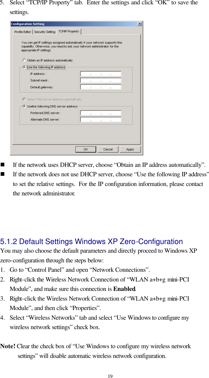  19 5.   Select “TCP/IP Property” tab.  Enter the settings and click “OK” to save the settings.  n If the network uses DHCP server, choose “Obtain an IP address automatically”. n If the network does not use DHCP server, choose “Use the following IP address” to set the relative settings.  For the IP configuration information, please contact the network administrator.   5.1.2 Default Settings Windows XP Zero-Configuration   You may also choose the default parameters and directly proceed to Windows XP zero-configuration through the steps below: 1.  Go to “Control Panel” and open “Network Connections”. 2.  Right-click the Wireless Network Connection of “WLAN a+b+g mini-PCI Module”, and make sure this connection is Enabled. 3.  Right-click the Wireless Network Connection of “WLAN a+b+g mini-PCI Module”, and then click “Properties”. 4.  Select “Wireless Networks” tab and select “Use Windows to configure my wireless network settings” check box.  Note! Clear the check box of “Use Windows to configure my wireless network settings” will disable automatic wireless network configuration. 