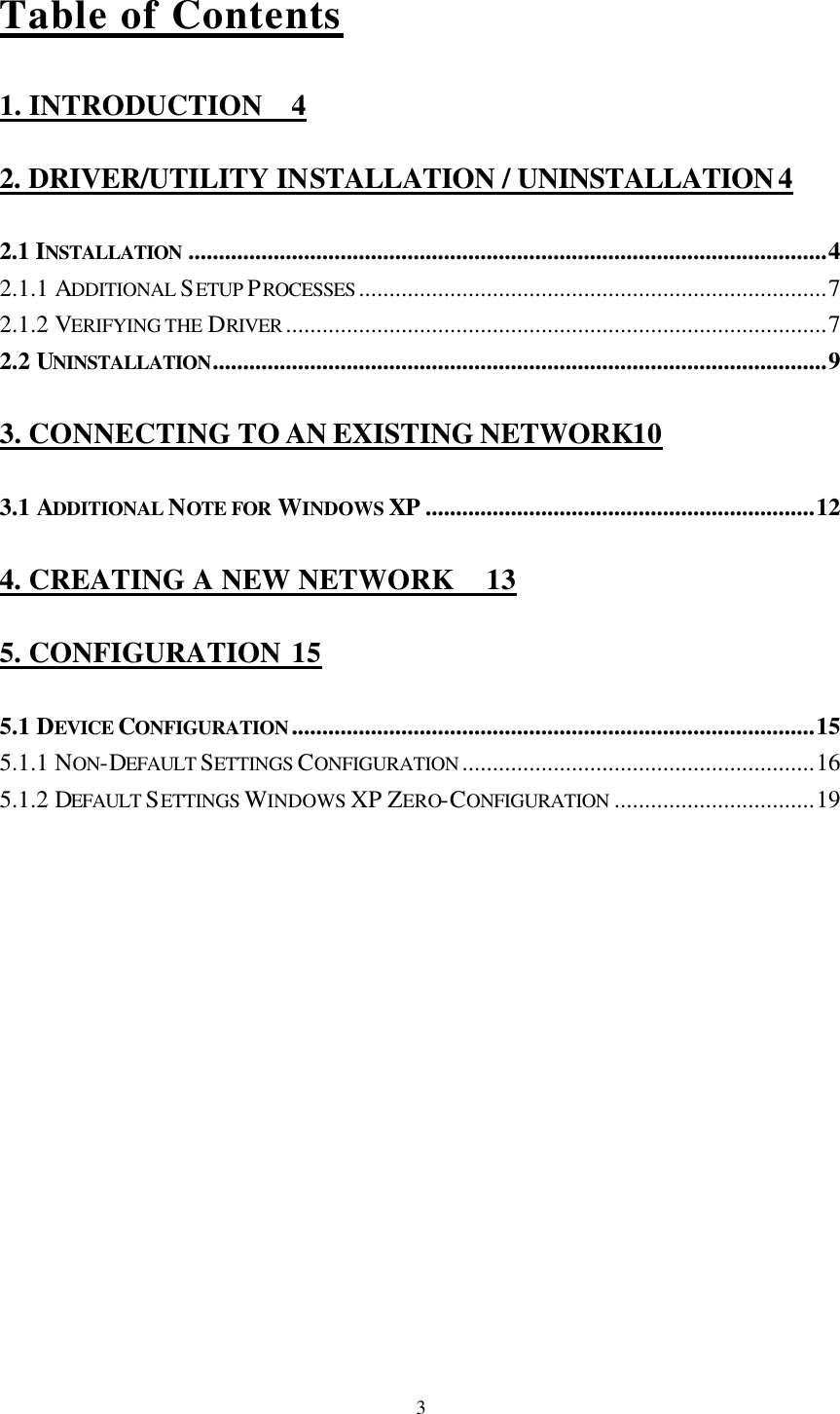  3Table of Contents 1. INTRODUCTION 4 2. DRIVER/UTILITY INSTALLATION / UNINSTALLATION 4 2.1 INSTALLATION .........................................................................................................4 2.1.1 ADDITIONAL SETUP PROCESSES .............................................................................7 2.1.2 VERIFYING THE DRIVER .........................................................................................7 2.2 UNINSTALLATION.....................................................................................................9 3. CONNECTING TO AN EXISTING NETWORK10 3.1 ADDITIONAL NOTE FOR WINDOWS XP ................................................................12 4. CREATING A NEW NETWORK 13 5. CONFIGURATION 15 5.1 DEVICE CONFIGURATION......................................................................................15 5.1.1 NON-DEFAULT SETTINGS CONFIGURATION ..........................................................16 5.1.2 DEFAULT SETTINGS WINDOWS XP ZERO-CONFIGURATION .................................19 
