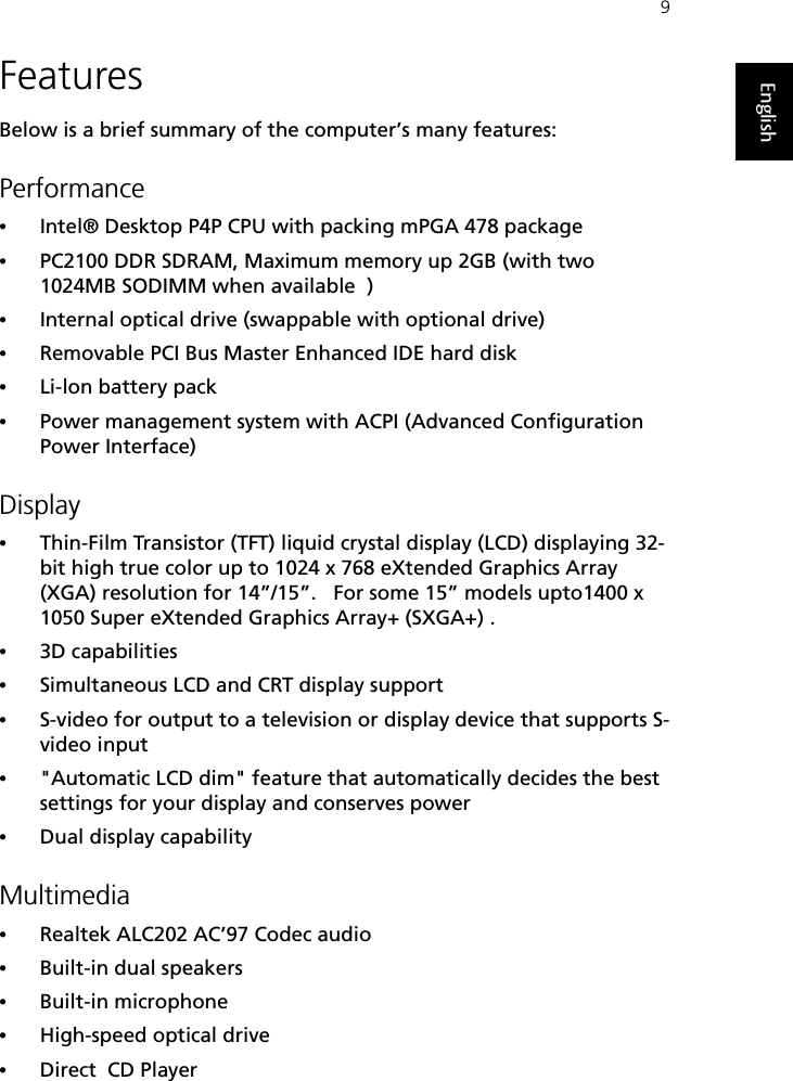 9EnglishFeaturesBelow is a brief summary of the computer’s many features:Performance•Intel® Desktop P4P CPU with packing mPGA 478 package•PC2100 DDR SDRAM, Maximum memory up 2GB (with two 1024MB SODIMM when available  )  •Internal optical drive (swappable with optional drive)•Removable PCI Bus Master Enhanced IDE hard disk•Li-lon battery pack•Power management system with ACPI (Advanced Configuration Power Interface) Display•Thin-Film Transistor (TFT) liquid crystal display (LCD) displaying 32-bit high true color up to 1024 x 768 eXtended Graphics Array (XGA) resolution for 14”/15”.   For some 15” models upto1400 x 1050 Super eXtended Graphics Array+ (SXGA+) .•3D capabilities•Simultaneous LCD and CRT display support•S-video for output to a television or display device that supports S-video input•&quot;Automatic LCD dim&quot; feature that automatically decides the best settings for your display and conserves power•Dual display capabilityMultimedia•Realtek ALC202 AC’97 Codec audio•Built-in dual speakers •Built-in microphone•High-speed optical drive•Direct  CD Player