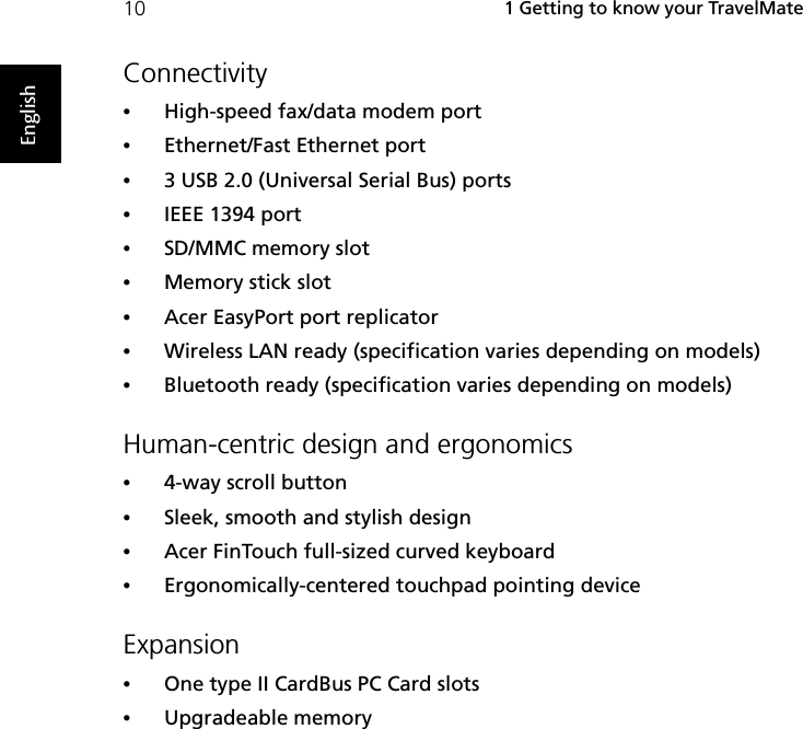  1 Getting to know your TravelMate10EnglishConnectivity•High-speed fax/data modem port•Ethernet/Fast Ethernet port•3 USB 2.0 (Universal Serial Bus) ports•IEEE 1394 port•SD/MMC memory slot•Memory stick slot•Acer EasyPort port replicator•Wireless LAN ready (specification varies depending on models)•Bluetooth ready (specification varies depending on models)Human-centric design and ergonomics•4-way scroll button•Sleek, smooth and stylish design•Acer FinTouch full-sized curved keyboard•Ergonomically-centered touchpad pointing deviceExpansion•One type II CardBus PC Card slots•Upgradeable memory