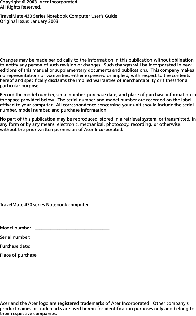 Changes may be made periodically to the information in this publication without obligation to notify any person of such revision or changes.  Such changes will be incorporated in new editions of this manual or supplementary documents and publications.  This company makes no representations or warranties, either expressed or implied, with respect to the contents hereof and specifically disclaims the implied warranties of merchantability or fitness for a particular purpose.Record the model number, serial number, purchase date, and place of purchase information in the space provided below.  The serial number and model number are recorded on the label affixed to your computer.  All correspondence concerning your unit should include the serial number, model number, and purchase information.No part of this publication may be reproduced, stored in a retrieval system, or transmitted, in any form or by any means, electronic, mechanical, photocopy, recording, or otherwise, without the prior written permission of Acer Incorporated.Model number : _________________________________Serial number: ___________________________________Purchase date: ___________________________________Place of purchase: ________________________________Copyright © 2003  Acer Incorporated.All Rights Reserved.TravelMate 430 Series Notebook Computer User&apos;s GuideOriginal Issue: January 2003TravelMate 430 series Notebook computerAcer and the Acer logo are registered trademarks of Acer Incorporated.  Other company&apos;s product names or trademarks are used herein for identification purposes only and belong to their respective companies.