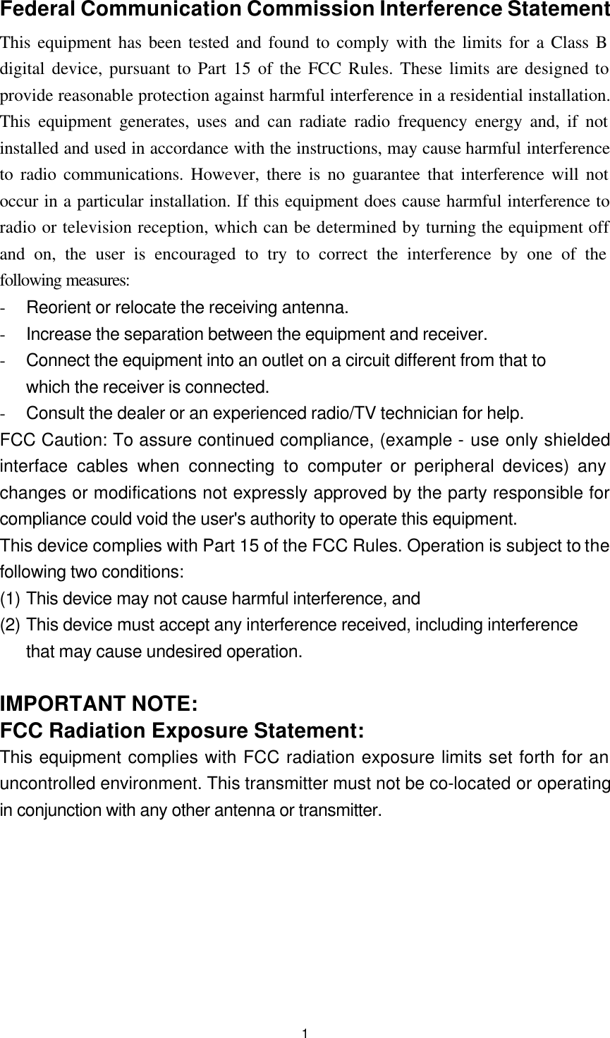  1Federal Communication Commission Interference Statement This equipment has been tested and found to comply with the limits for a Class B digital device, pursuant to Part 15 of the FCC Rules. These limits are designed to provide reasonable protection against harmful interference in a residential installation. This equipment generates, uses and can radiate radio frequency energy and, if not installed and used in accordance with the instructions, may cause harmful interference to radio communications. However, there is no guarantee that interference will not occur in a particular installation. If this equipment does cause harmful interference to radio or television reception, which can be determined by turning the equipment off and on, the user is encouraged to try to correct the interference by one of the following measures: - Reorient or relocate the receiving antenna. - Increase the separation between the equipment and receiver. - Connect the equipment into an outlet on a circuit different from that to which the receiver is connected. - Consult the dealer or an experienced radio/TV technician for help. FCC Caution: To assure continued compliance, (example - use only shielded interface cables when connecting to computer or peripheral devices) any changes or modifications not expressly approved by the party responsible for compliance could void the user&apos;s authority to operate this equipment. This device complies with Part 15 of the FCC Rules. Operation is subject to the following two conditions:   (1) This device may not cause harmful interference, and   (2) This device must accept any interference received, including interference that may cause undesired operation.  IMPORTANT NOTE: FCC Radiation Exposure Statement: This equipment complies with FCC radiation exposure limits set forth for an uncontrolled environment. This transmitter must not be co-located or operating in conjunction with any other antenna or transmitter.    