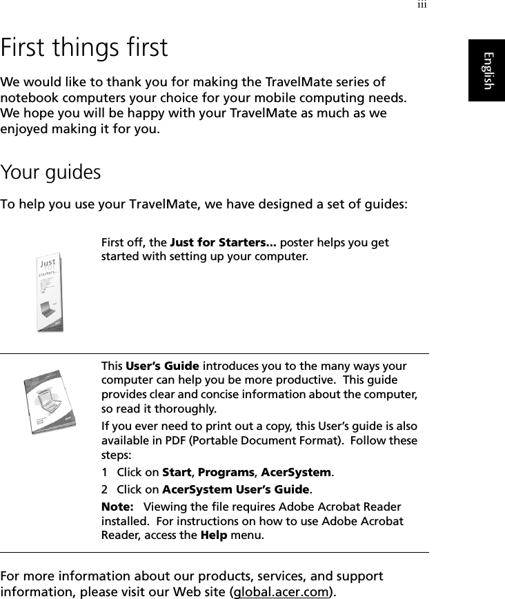 iiiEnglishFirst things firstWe would like to thank you for making the TravelMate series of notebook computers your choice for your mobile computing needs.  We hope you will be happy with your TravelMate as much as we enjoyed making it for you.Your guidesTo help you use your TravelMate, we have designed a set of guides:For more information about our products, services, and support information, please visit our Web site (global.acer.com).First off, the Just for Starters... poster helps you get started with setting up your computer.This User’s Guide introduces you to the many ways your computer can help you be more productive.  This guide provides clear and concise information about the computer, so read it thoroughly.If you ever need to print out a copy, this User’s guide is also available in PDF (Portable Document Format).  Follow these steps:1 Click on Start, Programs, AcerSystem.2 Click on AcerSystem User’s Guide.Note:   Viewing the file requires Adobe Acrobat Reader installed.  For instructions on how to use Adobe Acrobat Reader, access the Help menu.