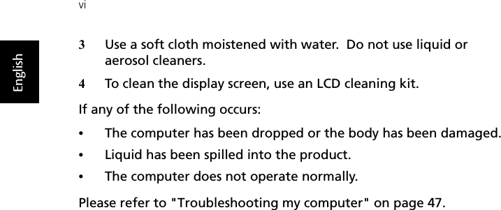 viEnglish3Use a soft cloth moistened with water.  Do not use liquid or aerosol cleaners.4To clean the display screen, use an LCD cleaning kit.If any of the following occurs:•The computer has been dropped or the body has been damaged.•Liquid has been spilled into the product.•The computer does not operate normally.Please refer to &quot;Troubleshooting my computer&quot; on page 47.