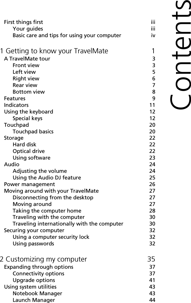 ContentsFirst things first iiiYour guides iiiBasic care and tips for using your computer iv1 Getting to know your TravelMate 1A TravelMate tour 3Front view 3Left view 5Right view 6Rear view 7Bottom view 8Features 9Indicators 11Using the keyboard 12Special keys 12Touchpad 20Touchpad basics 20Storage 22Hard disk 22Optical drive 22Using software 23Audio 24Adjusting the volume 24Using the Audio DJ feature 25Power management 26Moving around with your TravelMate 27Disconnecting from the desktop 27Moving around 27Taking the computer home 28Traveling with the computer 30Traveling internationally with the computer 30Securing your computer 32Using a computer security lock 32Using passwords 322 Customizing my computer 35Expanding through options 37Connectivity options 37Upgrade options 41Using system utilities 43Notebook Manager 43Launch Manager 44