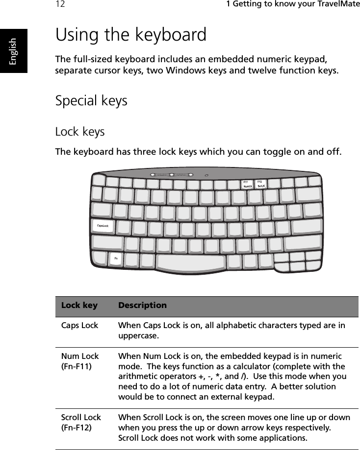  1 Getting to know your TravelMate12EnglishUsing the keyboardThe full-sized keyboard includes an embedded numeric keypad, separate cursor keys, two Windows keys and twelve function keys.Special keysLock keysThe keyboard has three lock keys which you can toggle on and off.Lock key DescriptionCaps Lock When Caps Lock is on, all alphabetic characters typed are in uppercase.Num Lock (Fn-F11)When Num Lock is on, the embedded keypad is in numeric mode.  The keys function as a calculator (complete with the arithmetic operators +, -, *, and /).  Use this mode when you need to do a lot of numeric data entry.  A better solution would be to connect an external keypad.Scroll Lock (Fn-F12)When Scroll Lock is on, the screen moves one line up or down when you press the up or down arrow keys respectively.  Scroll Lock does not work with some applications.