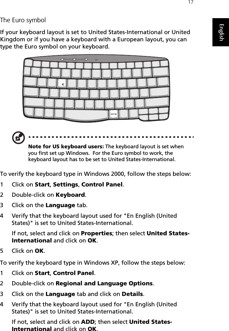 17EnglishThe Euro symbolIf your keyboard layout is set to United States-International or United Kingdom or if you have a keyboard with a European layout, you can type the Euro symbol on your keyboard.Note for US keyboard users: The keyboard layout is set when you first set up Windows.  For the Euro symbol to work, the keyboard layout has to be set to United States-International.To verify the keyboard type in Windows 2000, follow the steps below:1Click on Start, Settings, Control Panel.2 Double-click on Keyboard. 3Click on the Language tab.4 Verify that the keyboard layout used for &quot;En English (United States)&quot; is set to United States-International.If not, select and click on Properties; then select United States-International and click on OK.5Click on OK.To verify the keyboard type in Windows XP, follow the steps below:1Click on Start, Control Panel.2 Double-click on Regional and Language Options.3Click on the Language tab and click on Details.4 Verify that the keyboard layout used for &quot;En English (United States)&quot; is set to United States-International.If not, select and click on ADD; then select United States-International and click on OK.