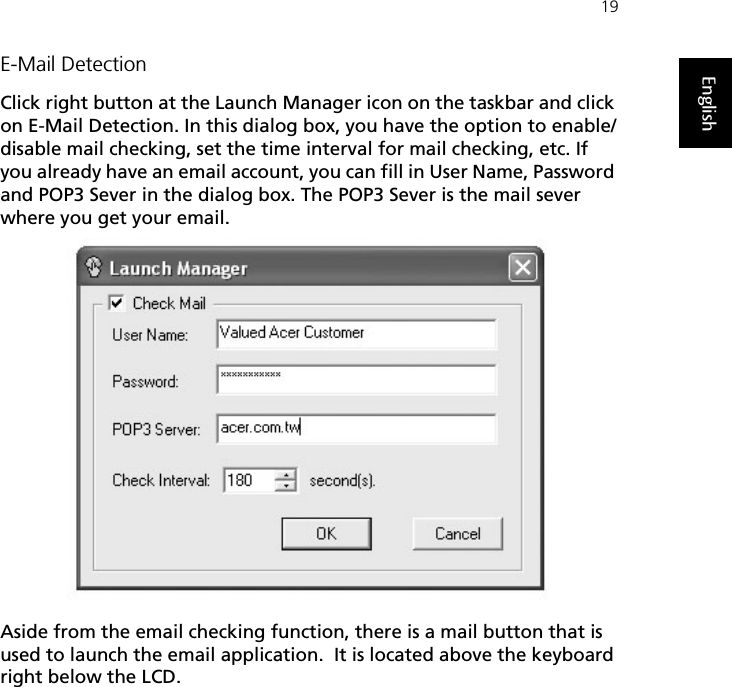 19EnglishE-Mail DetectionClick right button at the Launch Manager icon on the taskbar and click on E-Mail Detection. In this dialog box, you have the option to enable/disable mail checking, set the time interval for mail checking, etc. If you already have an email account, you can fill in User Name, Password and POP3 Sever in the dialog box. The POP3 Sever is the mail sever where you get your email.Aside from the email checking function, there is a mail button that is used to launch the email application.  It is located above the keyboard right below the LCD.