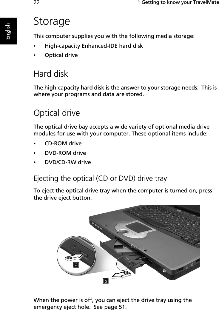  1 Getting to know your TravelMate22EnglishStorageThis computer supplies you with the following media storage:•High-capacity Enhanced-IDE hard disk•Optical driveHard diskThe high-capacity hard disk is the answer to your storage needs.  This is where your programs and data are stored.Optical driveThe optical drive bay accepts a wide variety of optional media drive modules for use with your computer. These optional items include:•CD-ROM drive•DVD-ROM drive•DVD/CD-RW driveEjecting the optical (CD or DVD) drive trayTo eject the optical drive tray when the computer is turned on, press the drive eject button.When the power is off, you can eject the drive tray using the emergency eject hole.  See page 51.