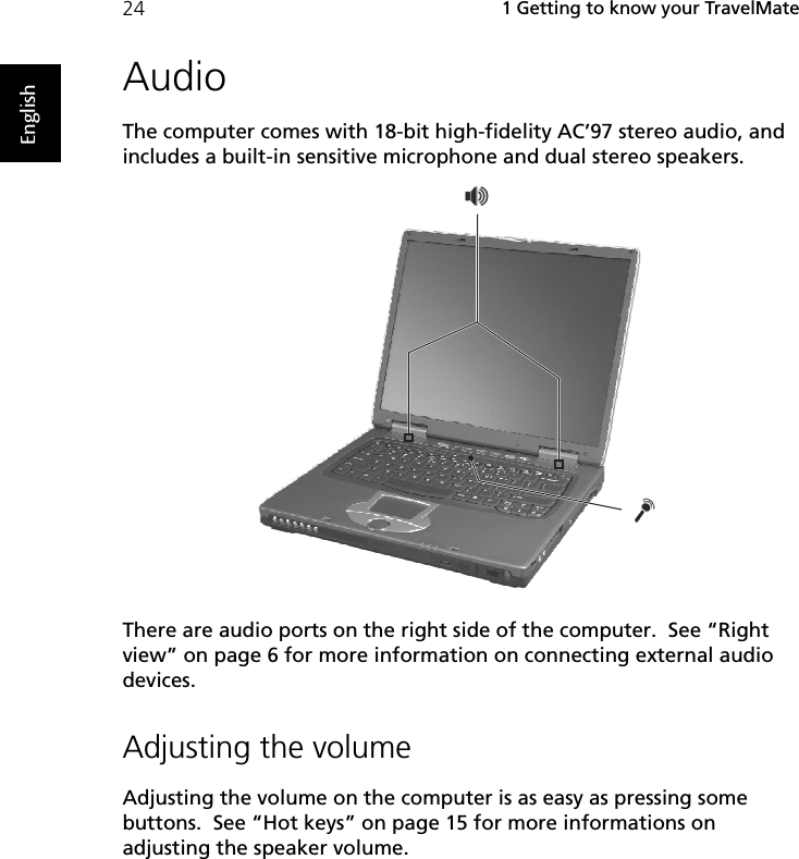  1 Getting to know your TravelMate24EnglishAudioThe computer comes with 18-bit high-fidelity AC’97 stereo audio, and includes a built-in sensitive microphone and dual stereo speakers. There are audio ports on the right side of the computer.  See “Right view” on page 6 for more information on connecting external audio devices.Adjusting the volumeAdjusting the volume on the computer is as easy as pressing some buttons.  See “Hot keys” on page 15 for more informations on adjusting the speaker volume.