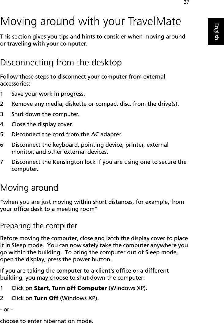27EnglishMoving around with your TravelMateThis section gives you tips and hints to consider when moving around or traveling with your computer.Disconnecting from the desktopFollow these steps to disconnect your computer from external accessories:1 Save your work in progress.2 Remove any media, diskette or compact disc, from the drive(s).3 Shut down the computer.4 Close the display cover.5 Disconnect the cord from the AC adapter.6 Disconnect the keyboard, pointing device, printer, external monitor, and other external devices.7 Disconnect the Kensington lock if you are using one to secure the computer.Moving around“when you are just moving within short distances, for example, from your office desk to a meeting room”Preparing the computerBefore moving the computer, close and latch the display cover to place it in Sleep mode.  You can now safely take the computer anywhere you go within the building.  To bring the computer out of Sleep mode, open the display; press the power button.If you are taking the computer to a client&apos;s office or a different building, you may choose to shut down the computer: 1Click on Start, Turn off Computer (Windows XP). 2Click on Turn Off (Windows XP). - or - choose to enter hibernation mode.