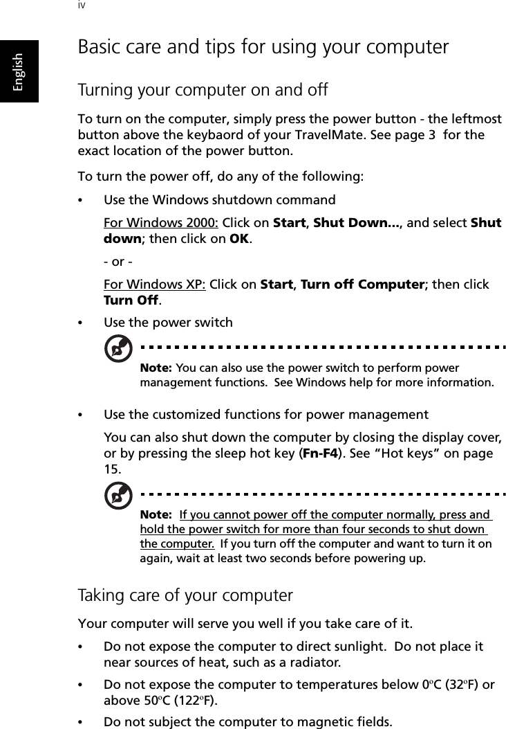 ivEnglishBasic care and tips for using your computerTurning your computer on and offTo turn on the computer, simply press the power button - the leftmost button above the keybaord of your TravelMate. See page 3  for the exact location of the power button.To turn the power off, do any of the following:•Use the Windows shutdown commandFor Windows 2000: Click on Start, Shut Down..., and select Shut down; then click on OK.- or - For Windows XP: Click on Start, Tur n off Computer; then click Turn Off.•Use the power switchNote: You can also use the power switch to perform power management functions.  See Windows help for more information.•Use the customized functions for power managementYou can also shut down the computer by closing the display cover, or by pressing the sleep hot key (Fn-F4). See “Hot keys” on page 15.Note:  If you cannot power off the computer normally, press and hold the power switch for more than four seconds to shut down the computer.  If you turn off the computer and want to turn it on again, wait at least two seconds before powering up.Taking care of your computerYour computer will serve you well if you take care of it.•Do not expose the computer to direct sunlight.  Do not place it near sources of heat, such as a radiator.•Do not expose the computer to temperatures below 0ºC (32ºF) or above 50ºC (122ºF).•Do not subject the computer to magnetic fields.