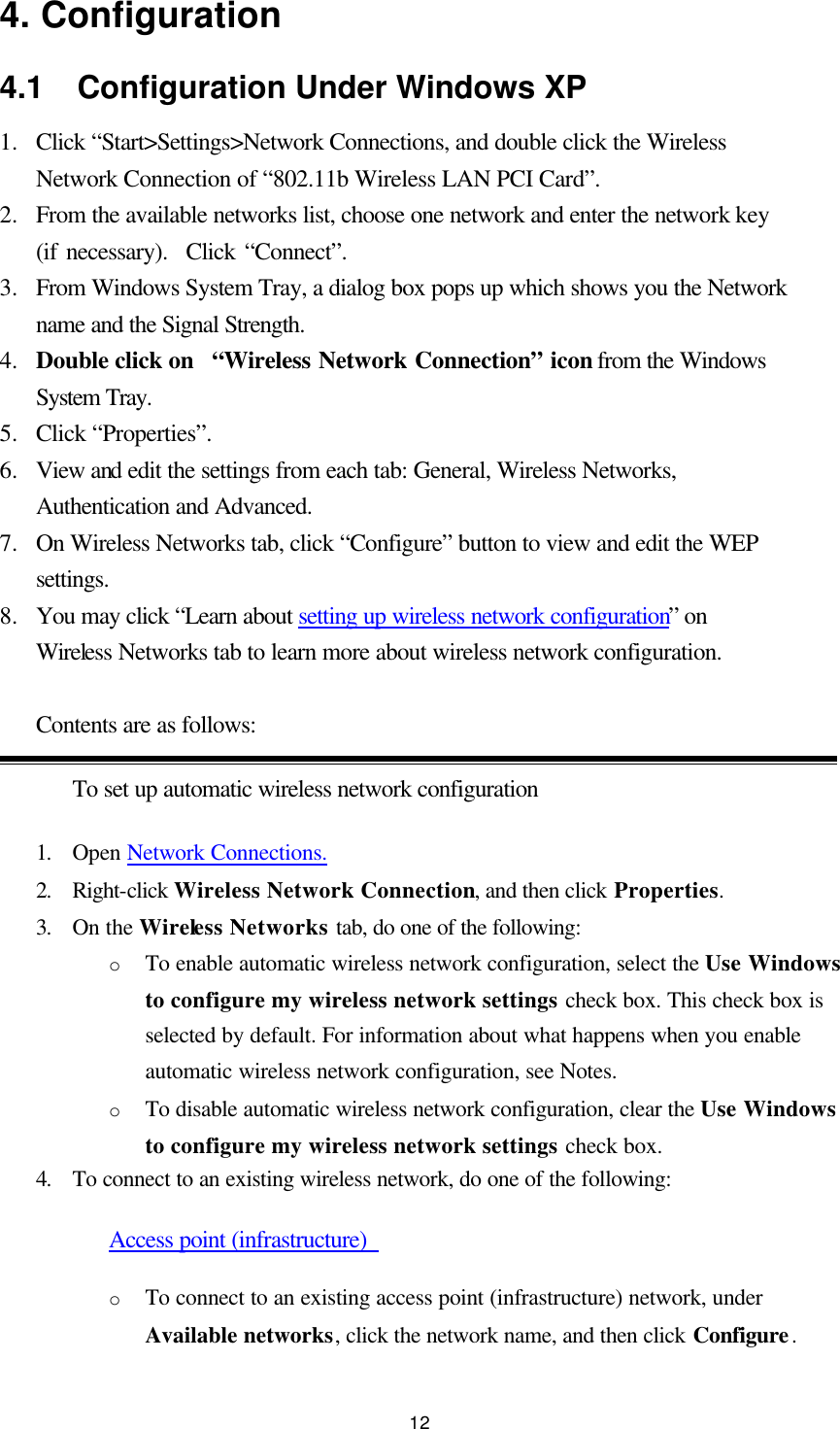  12 4. Configuration 4.1  Configuration Under Windows XP 1.  Click “Start&gt;Settings&gt;Network Connections, and double click the Wireless Network Connection of “802.11b Wireless LAN PCI Card”. 2.  From the available networks list, choose one network and enter the network key (if necessary).  Click “Connect”. 3.  From Windows System Tray, a dialog box pops up which shows you the Network name and the Signal Strength. 4.  Double click on  “Wireless Network Connection” icon from the Windows System Tray. 5.  Click “Properties”. 6.  View and edit the settings from each tab: General, Wireless Networks, Authentication and Advanced. 7.  On Wireless Networks tab, click “Configure” button to view and edit the WEP settings. 8.  You may click “Learn about setting up wireless network configuration” on Wireless Networks tab to learn more about wireless network configuration.    Contents are as follows: To set up automatic wireless network configuration 1. Open Network Connections.  2. Right-click Wireless Network Connection, and then click Properties.   3. On the Wireless Networks tab, do one of the following:   o To enable automatic wireless network configuration, select the Use Windows to configure my wireless network settings check box. This check box is selected by default. For information about what happens when you enable automatic wireless network configuration, see Notes.   o To disable automatic wireless network configuration, clear the Use Windows to configure my wireless network settings check box.   4. To connect to an existing wireless network, do one of the following:   Access point (infrastructure)   o To connect to an existing access point (infrastructure) network, under Available networks, click the network name, and then click Configure.   