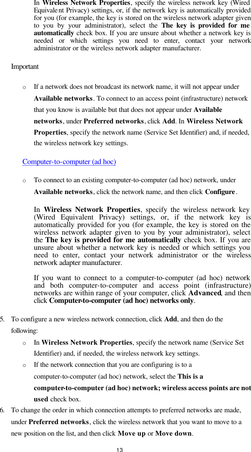  13 In  Wireless Network Properties, specify the wireless network key (Wired Equivalent Privacy) settings, or, if the network key is automatically provided for you (for example, the key is stored on the wireless network adapter given to you by your administrator), select the The key is provided for me automatically check box. If you are unsure about whether a network key is needed or which settings you need to enter, contact your network administrator or the wireless network adapter manufacturer. Important o If a network does not broadcast its network name, it will not appear under Available networks. To connect to an access point (infrastructure) network that you know is available but that does not appear under Available networks, under Preferred networks, click Add. In Wireless Network Properties, specify the network name (Service Set Identifier) and, if needed, the wireless network key settings.   Computer-to-computer (ad hoc) o To connect to an existing computer-to-computer (ad hoc) network, under Available networks, click the network name, and then click Configure.   In  Wireless Network Properties, specify the wireless network key (Wired Equivalent Privacy) settings, or, if the network key is automatically provided for you (for example, the key is stored on the wireless network adapter given to you by your administrator), select the The key is provided for me automatically check box. If you are unsure about whether a network key is needed or which settings you need to enter, contact your network administrator or the wireless network adapter manufacturer. If you want to connect to a computer-to-computer (ad hoc) network and both computer-to-computer and access point (infrastructure) networks are within range of your computer, click Advanced, and then click Computer-to-computer (ad hoc) networks only. 5. To configure a new wireless network connection, click Add, and then do the following:   o In Wireless Network Properties, specify the network name (Service Set Identifier) and, if needed, the wireless network key settings.   o If the network connection that you are configuring is to a computer-to-computer (ad hoc) network, select the This is a computer-to-computer (ad hoc) network; wireless access points are not used check box.   6. To change the order in which connection attempts to preferred networks are made, under Preferred networks, click the wireless network that you want to move to a new position on the list, and then click Move up or Move down.   