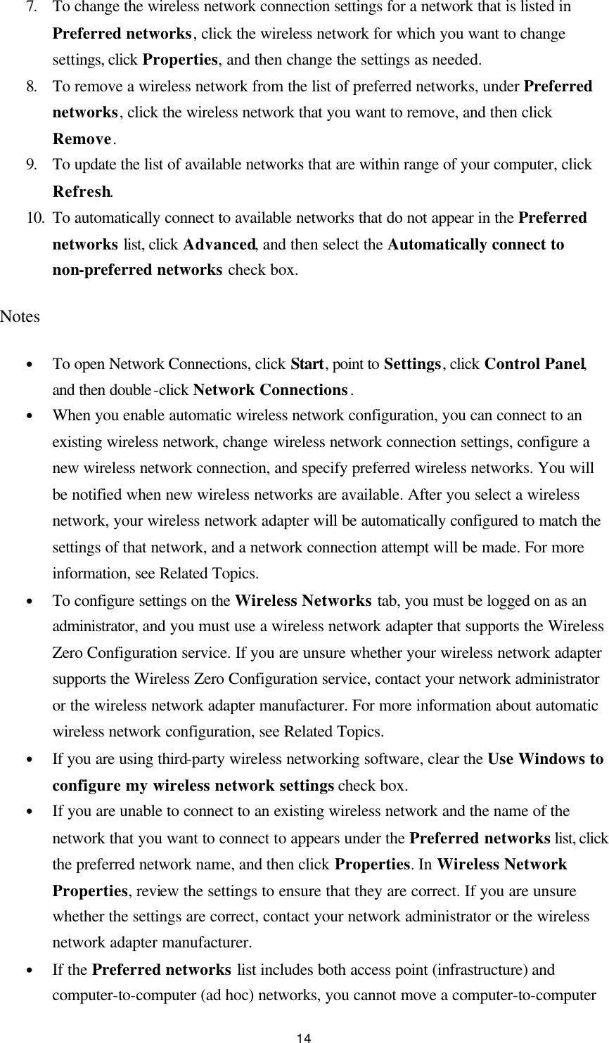  14 7. To change the wireless network connection settings for a network that is listed in Preferred networks, click the wireless network for which you want to change settings, click Properties, and then change the settings as needed.   8. To remove a wireless network from the list of preferred networks, under Preferred networks, click the wireless network that you want to remove, and then click Remove.   9. To update the list of available networks that are within range of your computer, click Refresh.   10. To automatically connect to available networks that do not appear in the Preferred networks list, click Advanced, and then select the Automatically connect to non-preferred networks check box.   Notes • To open Network Connections, click Start, point to Settings, click Control Panel, and then double-click Network Connections. • When you enable automatic wireless network configuration, you can connect to an existing wireless network, change wireless network connection settings, configure a new wireless network connection, and specify preferred wireless networks. You will be notified when new wireless networks are available. After you select a wireless network, your wireless network adapter will be automatically configured to match the settings of that network, and a network connection attempt will be made. For more information, see Related Topics.   • To configure settings on the Wireless Networks tab, you must be logged on as an administrator, and you must use a wireless network adapter that supports the Wireless Zero Configuration service. If you are unsure whether your wireless network adapter supports the Wireless Zero Configuration service, contact your network administrator or the wireless network adapter manufacturer. For more information about automatic wireless network configuration, see Related Topics.   • If you are using third-party wireless networking software, clear the Use Windows to configure my wireless network settings check box.   • If you are unable to connect to an existing wireless network and the name of the network that you want to connect to appears under the Preferred networks list, click the preferred network name, and then click Properties. In Wireless Network Properties, review the settings to ensure that they are correct. If you are unsure whether the settings are correct, contact your network administrator or the wireless network adapter manufacturer.   • If the Preferred networks list includes both access point (infrastructure) and computer-to-computer (ad hoc) networks, you cannot move a computer-to-computer 