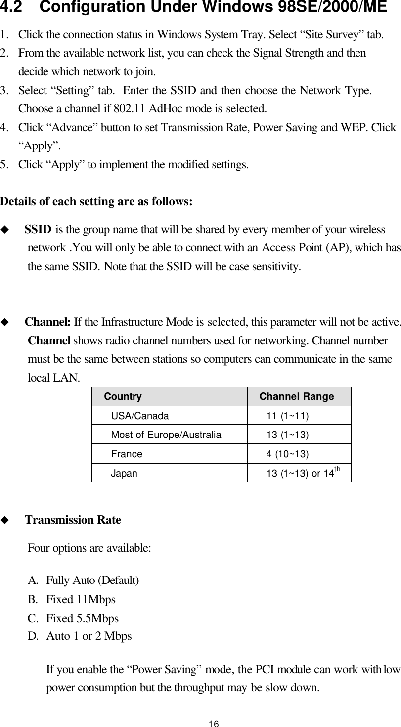  16 4.2  Configuration Under Windows 98SE/2000/ME 1.  Click the connection status in Windows System Tray. Select “Site Survey” tab. 2.  From the available network list, you can check the Signal Strength and then decide which network to join. 3.  Select “Setting” tab.  Enter the SSID and then choose the Network Type.  Choose a channel if 802.11 AdHoc mode is selected. 4.  Click “Advance” button to set Transmission Rate, Power Saving and WEP. Click “Apply”. 5.  Click “Apply” to implement the modified settings.  Details of each setting are as follows: u SSID is the group name that will be shared by every member of your wireless network .You will only be able to connect with an Access Point (AP), which has the same SSID. Note that the SSID will be case sensitivity.  u Channel: If the Infrastructure Mode is selected, this parameter will not be active. Channel shows radio channel numbers used for networking. Channel number must be the same between stations so computers can communicate in the same local LAN.   Country Channel Range USA/Canada 11 (1~11) Most of Europe/Australia 13 (1~13) France 4 (10~13) Japan 13 (1~13) or 14th    u Transmission Rate Four options are available: A. Fully Auto (Default) B. Fixed 11Mbps C. Fixed 5.5Mbps D. Auto 1 or 2 Mbps If you enable the “Power Saving” mode, the PCI module can work with low power consumption but the throughput may be slow down.   