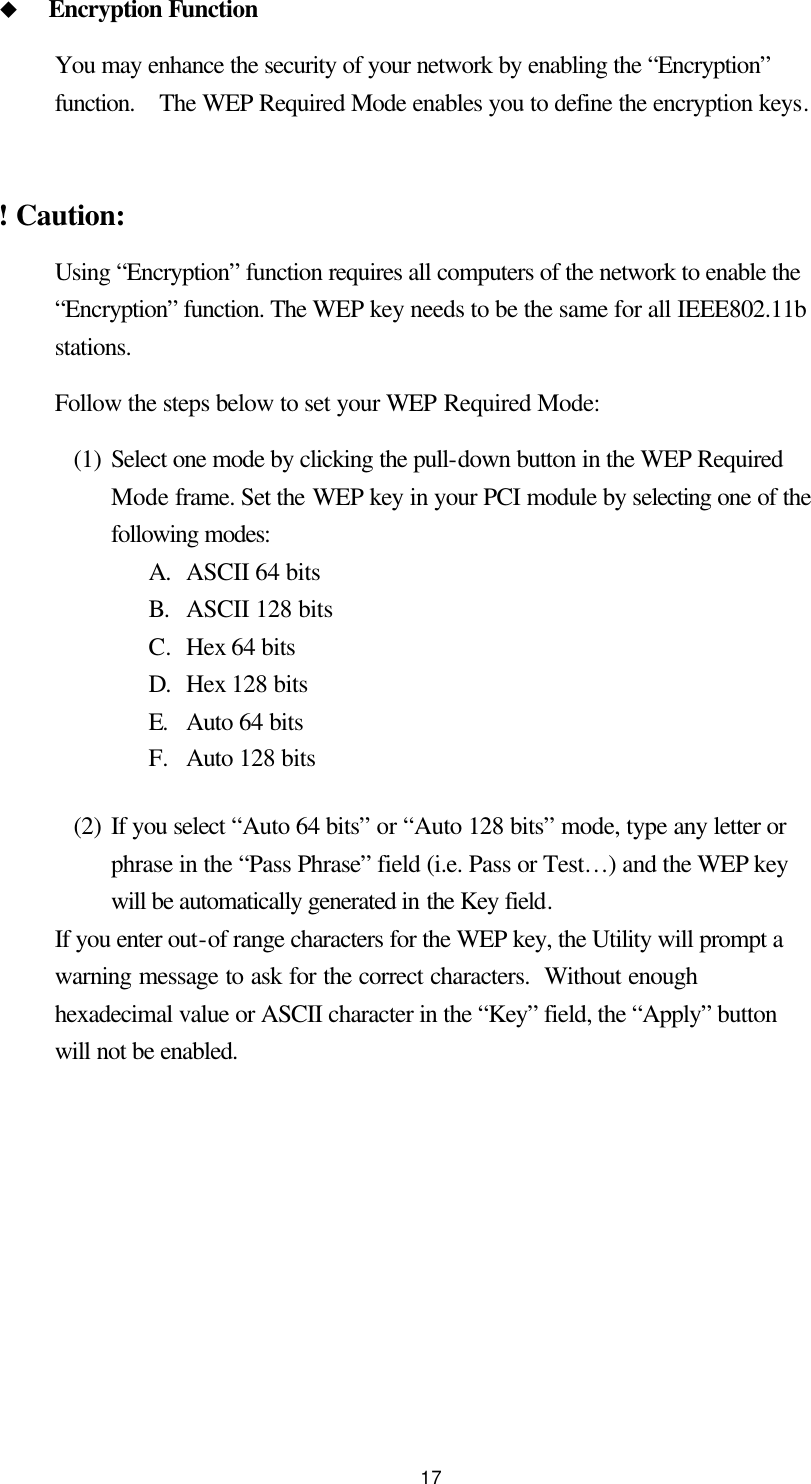  17 u Encryption Function You may enhance the security of your network by enabling the “Encryption” function.  The WEP Required Mode enables you to define the encryption keys.  ! Caution:   Using “Encryption” function requires all computers of the network to enable the “Encryption” function. The WEP key needs to be the same for all IEEE802.11b stations. Follow the steps below to set your WEP Required Mode: (1) Select one mode by clicking the pull-down button in the WEP Required Mode frame. Set the WEP key in your PCI module by selecting one of the following modes: A. ASCII 64 bits B. ASCII 128 bits C. Hex 64 bits D. Hex 128 bits   E. Auto 64 bits   F. Auto 128 bits (2) If you select “Auto 64 bits” or “Auto 128 bits” mode, type any letter or phrase in the “Pass Phrase” field (i.e. Pass or Test…) and the WEP key will be automatically generated in the Key field. If you enter out-of range characters for the WEP key, the Utility will prompt a warning message to ask for the correct characters.  Without enough hexadecimal value or ASCII character in the “Key” field, the “Apply” button will not be enabled.  