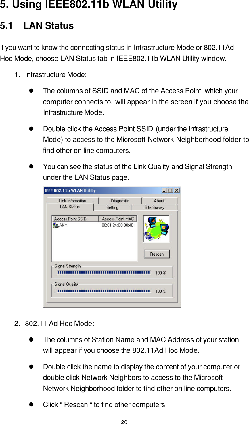  20 5. Using IEEE802.11b WLAN Utility 5.1  LAN Status If you want to know the connecting status in Infrastructure Mode or 802.11Ad Hoc Mode, choose LAN Status tab in IEEE802.11b WLAN Utility window. 1. Infrastructure Mode: l The columns of SSID and MAC of the Access Point, which your computer connects to, will appear in the screen if you choose the Infrastructure Mode. l Double click the Access Point SSID (under the Infrastructure Mode) to access to the Microsoft Network Neighborhood folder to find other on-line computers. l You can see the status of the Link Quality and Signal Strength under the LAN Status page.  2. 802.11 Ad Hoc Mode: l The columns of Station Name and MAC Address of your station will appear if you choose the 802.11Ad Hoc Mode. l Double click the name to display the content of your computer or double click Network Neighbors to access to the Microsoft Network Neighborhood folder to find other on-line computers. l Click “ Rescan “ to find other computers. 