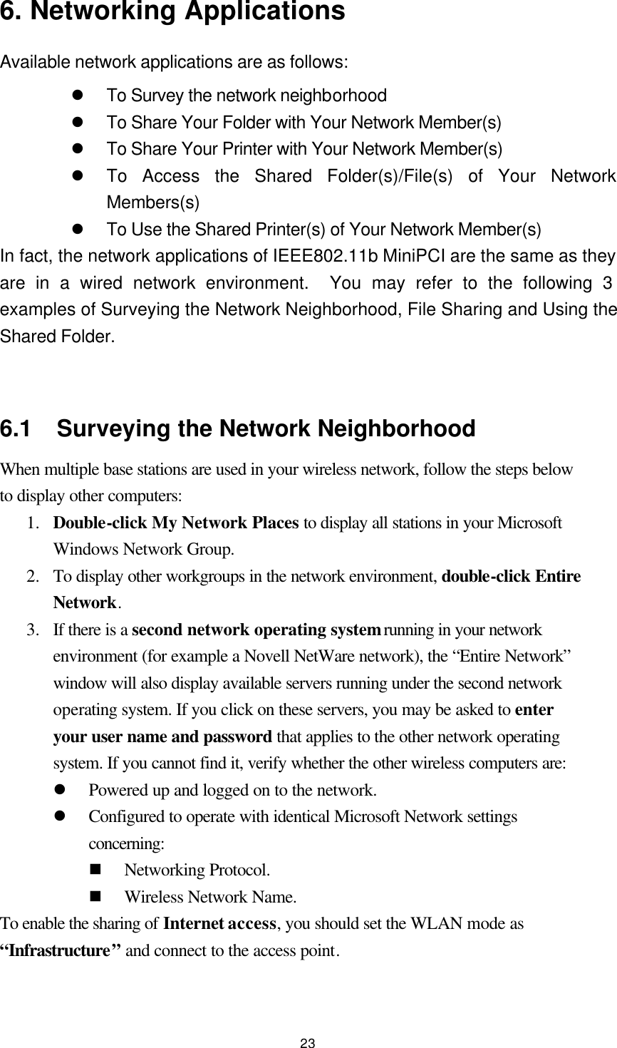  23 6. Networking Applications Available network applications are as follows: l To Survey the network neighborhood l To Share Your Folder with Your Network Member(s) l To Share Your Printer with Your Network Member(s) l To Access the Shared Folder(s)/File(s) of Your Network Members(s) l To Use the Shared Printer(s) of Your Network Member(s) In fact, the network applications of IEEE802.11b MiniPCI are the same as they are in a wired network environment.  You may refer to the following 3 examples of Surveying the Network Neighborhood, File Sharing and Using the Shared Folder.   6.1  Surveying the Network Neighborhood When multiple base stations are used in your wireless network, follow the steps below to display other computers: 1.  Double-click My Network Places to display all stations in your Microsoft Windows Network Group. 2.  To display other workgroups in the network environment, double-click Entire Network. 3.  If there is a second network operating system running in your network environment (for example a Novell NetWare network), the “Entire Network” window will also display available servers running under the second network operating system. If you click on these servers, you may be asked to enter your user name and password that applies to the other network operating system. If you cannot find it, verify whether the other wireless computers are: l Powered up and logged on to the network. l Configured to operate with identical Microsoft Network settings concerning: n Networking Protocol. n Wireless Network Name. To enable the sharing of Internet access, you should set the WLAN mode as “Infrastructure” and connect to the access point.   