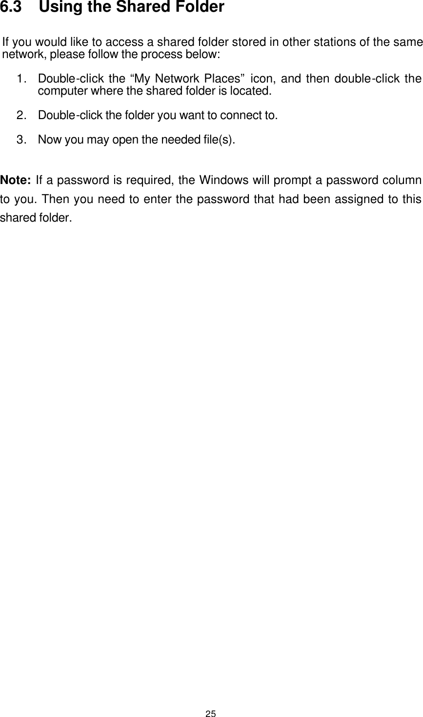  25 6.3  Using the Shared Folder If you would like to access a shared folder stored in other stations of the same network, please follow the process below: 1. Double-click the “My Network Places” icon, and then double-click the computer where the shared folder is located. 2. Double-click the folder you want to connect to. 3. Now you may open the needed file(s).  Note: If a password is required, the Windows will prompt a password column to you. Then you need to enter the password that had been assigned to this shared folder.    