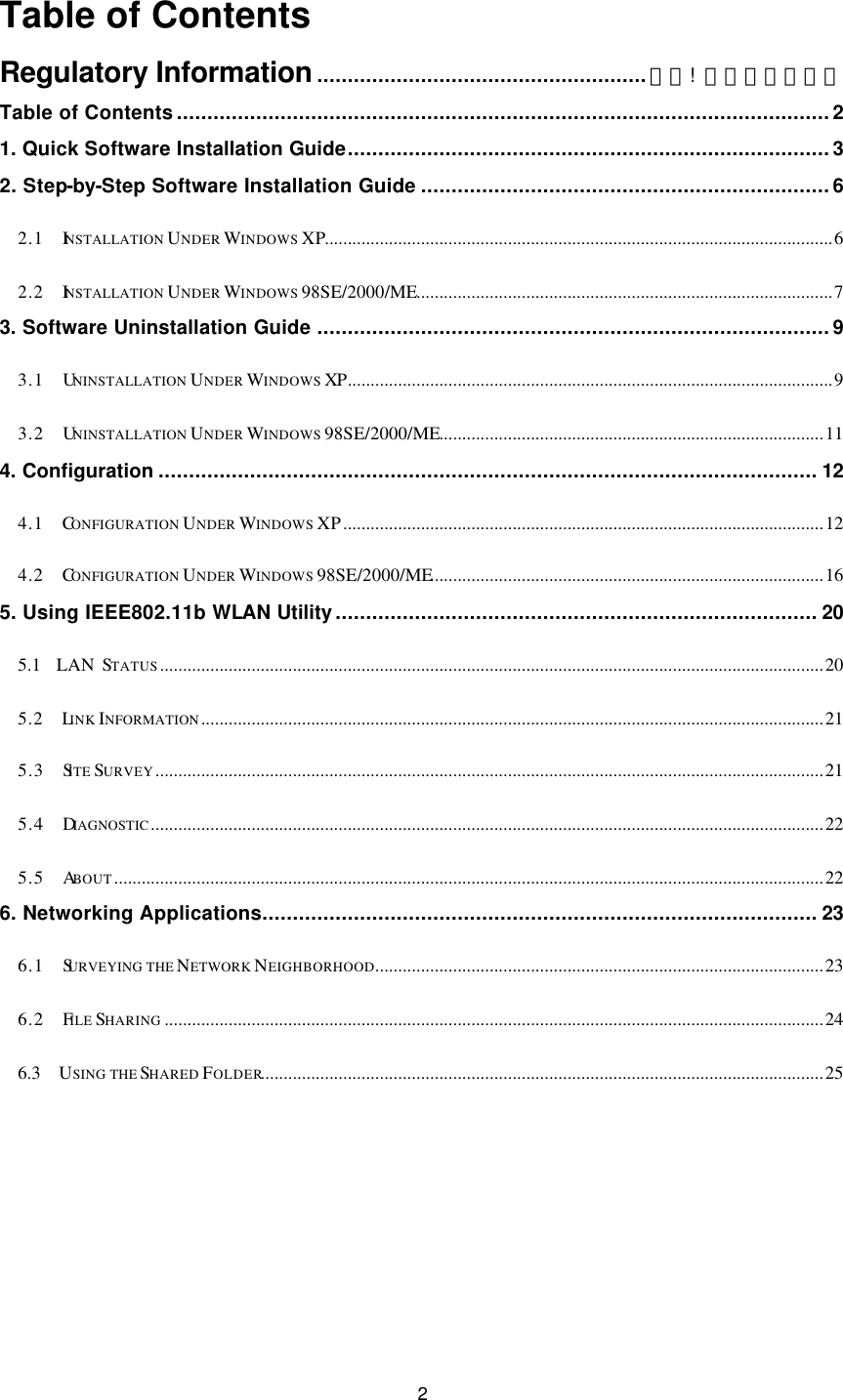  2 Table of Contents Regulatory Information......................................................錯誤!  尚未定義書籤。 Table of Contents...........................................................................................................2 1. Quick Software Installation Guide...............................................................................3 2. Step-by-Step Software Installation Guide ...................................................................6 2.1  INSTALLATION UNDER WINDOWS XP...............................................................................................................6 2.2  INSTALLATION UNDER WINDOWS 98SE/2000/ME...........................................................................................7 3. Software Uninstallation Guide ....................................................................................9 3.1  UNINSTALLATION UNDER WINDOWS XP..........................................................................................................9 3.2  UNINSTALLATION UNDER WINDOWS 98SE/2000/ME....................................................................................11 4. Configuration ............................................................................................................ 12 4.1  CONFIGURATION UNDER WINDOWS XP.........................................................................................................12 4.2  CONFIGURATION UNDER WINDOWS 98SE/2000/ME......................................................................................16 5. Using IEEE802.11b WLAN Utility............................................................................... 20 5.1  LAN STATUS.................................................................................................................................................20 5.2  LINK INFORMATION........................................................................................................................................21 5.3  SITE SURVEY..................................................................................................................................................21 5.4  DIAGNOSTIC...................................................................................................................................................22 5.5  ABOUT...........................................................................................................................................................22 6. Networking Applications........................................................................................... 23 6.1  SURVEYING THE NETWORK NEIGHBORHOOD..................................................................................................23 6.2  FILE SHARING ................................................................................................................................................24 6.3  USING THE SHARED FOLDER...........................................................................................................................25 