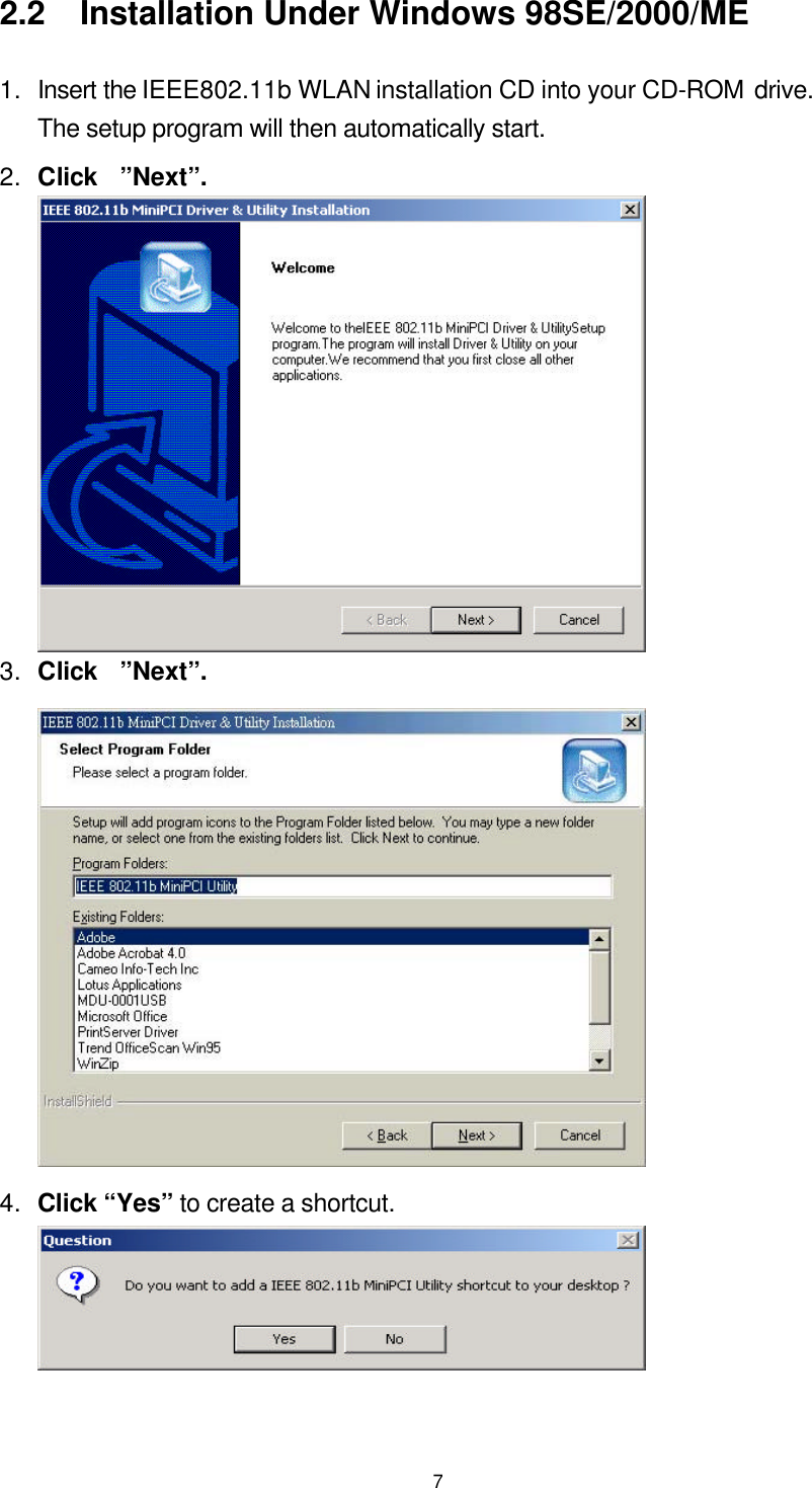  72.2  Installation Under Windows 98SE/2000/ME 1. Insert the IEEE802.11b WLAN installation CD into your CD-ROM drive.  The setup program will then automatically start.   2. Click  ”Next”.  3. Click  ”Next”.  4. Click “Yes” to create a shortcut.  