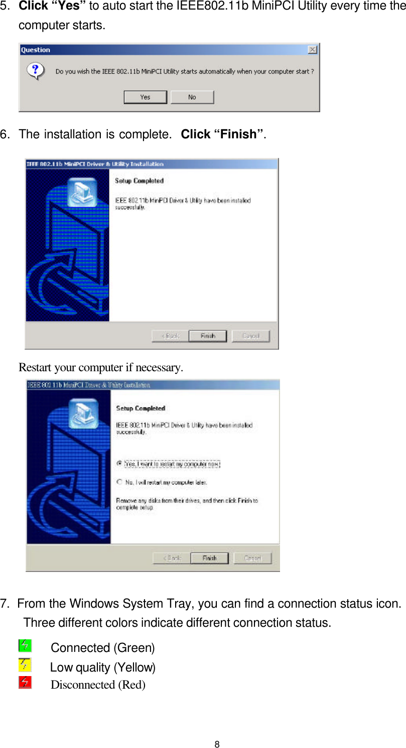  85. Click “Yes” to auto start the IEEE802.11b MiniPCI Utility every time the computer starts.  6. The installation is complete.  Click “Finish”.    Restart your computer if necessary.            7.  From the Windows System Tray, you can find a connection status icon. Three different colors indicate different connection status.    Connected (Green)    Low quality (Yellow)      Disconnected (Red)     