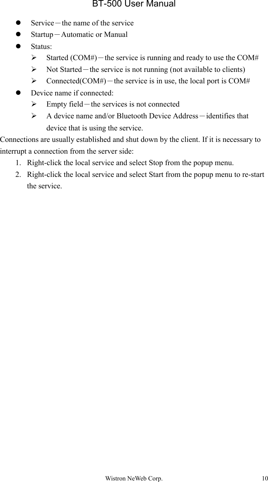 BT-500 User ManualWistron NeWeb Corp. 10z Service－the name of the servicez Startup－Automatic or Manualz Status:¾ Started (COM#)－the service is running and ready to use the COM#¾ Not Started－the service is not running (not available to clients)¾ Connected(COM#)－the service is in use, the local port is COM#z Device name if connected:¾ Empty field－the services is not connected¾ A device name and/or Bluetooth Device Address－identifies thatdevice that is using the service.Connections are usually established and shut down by the client. If it is necessary tointerrupt a connection from the server side:1. Right-click the local service and select Stop from the popup menu.2. Right-click the local service and select Start from the popup menu to re-startthe service.