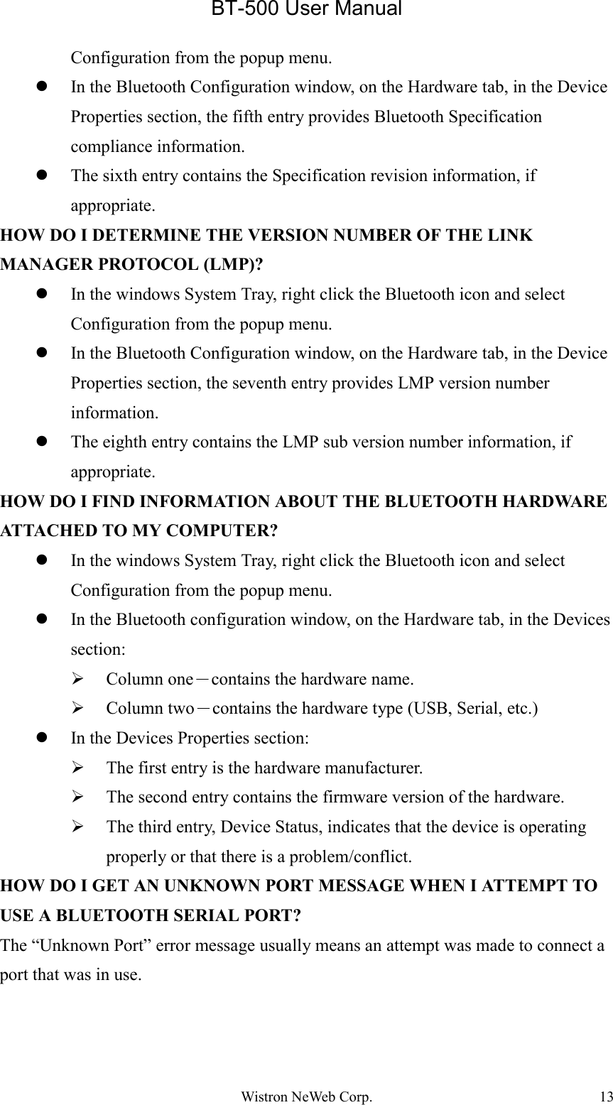 BT-500 User ManualWistron NeWeb Corp. 13Configuration from the popup menu.z In the Bluetooth Configuration window, on the Hardware tab, in the DeviceProperties section, the fifth entry provides Bluetooth Specificationcompliance information.z The sixth entry contains the Specification revision information, ifappropriate.HOW DO I DETERMINE THE VERSION NUMBER OF THE LINKMANAGER PROTOCOL (LMP)?z In the windows System Tray, right click the Bluetooth icon and selectConfiguration from the popup menu.z In the Bluetooth Configuration window, on the Hardware tab, in the DeviceProperties section, the seventh entry provides LMP version numberinformation.z The eighth entry contains the LMP sub version number information, ifappropriate.HOW DO I FIND INFORMATION ABOUT THE BLUETOOTH HARDWAREATTACHED TO MY COMPUTER?z In the windows System Tray, right click the Bluetooth icon and selectConfiguration from the popup menu.z In the Bluetooth configuration window, on the Hardware tab, in the Devicessection:¾ Column one－contains the hardware name.¾ Column two－contains the hardware type (USB, Serial, etc.)z In the Devices Properties section:¾ The first entry is the hardware manufacturer.¾ The second entry contains the firmware version of the hardware.¾ The third entry, Device Status, indicates that the device is operatingproperly or that there is a problem/conflict.HOW DO I GET AN UNKNOWN PORT MESSAGE WHEN I ATTEMPT TOUSE A BLUETOOTH SERIAL PORT?The “Unknown Port” error message usually means an attempt was made to connect aport that was in use.
