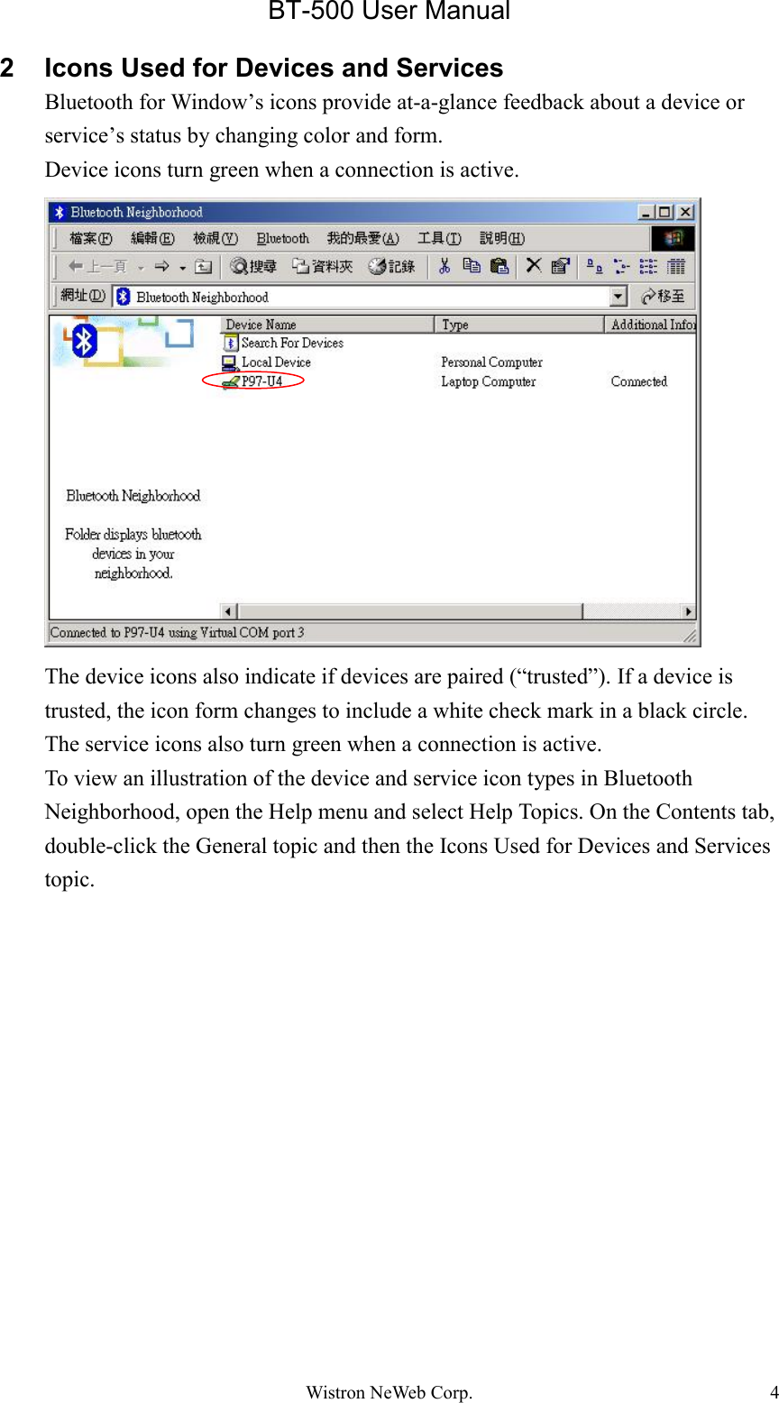 BT-500 User ManualWistron NeWeb Corp. 42 Icons Used for Devices and ServicesBluetooth for Window’s icons provide at-a-glance feedback about a device orservice’s status by changing color and form.Device icons turn green when a connection is active.The device icons also indicate if devices are paired (“trusted”). If a device istrusted, the icon form changes to include a white check mark in a black circle.The service icons also turn green when a connection is active.To view an illustration of the device and service icon types in BluetoothNeighborhood, open the Help menu and select Help Topics. On the Contents tab,double-click the General topic and then the Icons Used for Devices and Servicestopic.